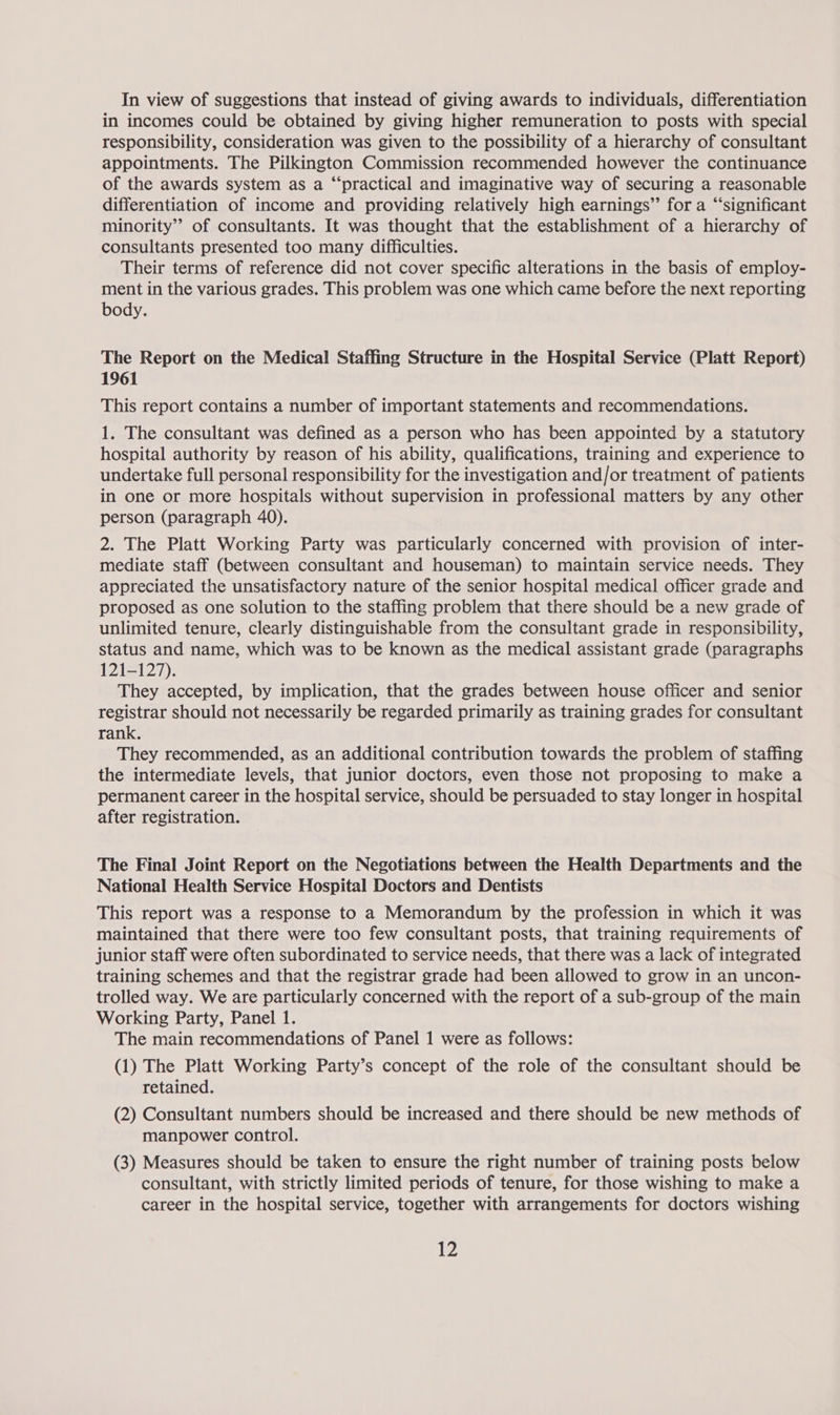 in incomes could be obtained by giving higher remuneration to posts with special responsibility, consideration was given to the possibility of a hierarchy of consultant appointments. The Pilkington Commission recommended however the continuance of the awards system as a “‘practical and imaginative way of securing a reasonable differentiation of income and providing relatively high earnings’ for a “significant minority’’ of consultants. It was thought that the establishment of a hierarchy of consultants presented too many difficulties. Their terms of reference did not cover specific alterations in the basis of employ- ment in the various grades. This problem was one which came before the next reporting body. The Report on the Medical Staffing Structure in the Hospital Service (Platt Report) 1961 This report contains a number of important statements and recommendations. 1. The consultant was defined as a person who has been appointed by a statutory hospital authority by reason of his ability, qualifications, training and experience to undertake full personal responsibility for the investigation and/or treatment of patients in one or more hospitals without supervision in professional matters by any other person (paragraph 40). 2. The Platt Working Party was particularly concerned with provision of inter- mediate staff (between consultant and houseman) to maintain service needs. They appreciated the unsatisfactory nature of the senior hospital medical officer grade and proposed as one solution to the staffing problem that there should be a new grade of unlimited tenure, clearly distinguishable from the consultant grade in responsibility, status and name, which was to be known as the medical assistant grade (paragraphs 121-127). They accepted, by implication, that the grades between house officer and senior registrar should not necessarily be regarded primarily as training grades for consultant rank. They recommended, as an additional contribution towards the problem of staffing the intermediate levels, that junior doctors, even those not proposing to make a permanent career in the hospital service, should be persuaded to stay longer in hospital after registration. The Final Joint Report on the Negotiations between the Health Departments and the National Health Service Hospital Doctors and Dentists This report was a response to a Memorandum by the profession in which it was maintained that there were too few consultant posts, that training requirements of junior staff were often subordinated to service needs, that there was a lack of integrated training schemes and that the registrar grade had been allowed to grow in an uncon- trolled way. We are particularly concerned with the report of a sub-group of the main Working Party, Panel 1. The main recommendations of Panel 1 were as follows: (1) The Platt Working Party’s concept of the role of the consultant should be retained. (2) Consultant numbers should be increased and there should be new methods of manpower control. (3) Measures should be taken to ensure the right number of training posts below consultant, with strictly limited periods of tenure, for those wishing to make a career in the hospital service, together with arrangements for doctors wishing 12