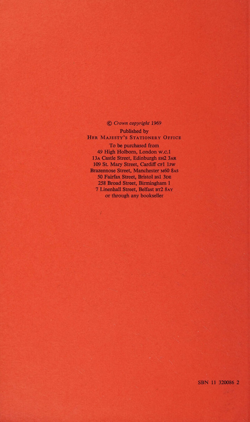© Crown copyright 1969 Published by HER MAJESTY’S STATIONERY OFFICE To be purchased from 49 High Holborn, London w.c.1 13a Castle Street, Edinburgh EH2 3AR 109 St. Mary Street, Cardiff crl 1sw Brazennose Street, Manchester M60 8As 50 Fairfax Street, Bristol ps1 3DE 258 Broad Street, Birmingham 1 7 Linenhall Street, Belfast BT2 8AY or through any bookseller SBN 11 320086 2