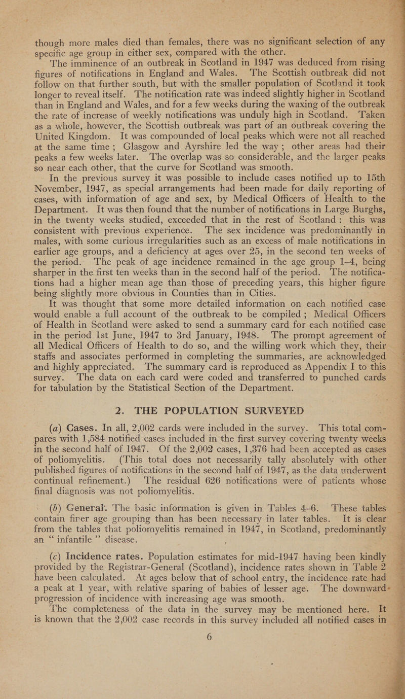 The imminence of an outbreak in Scotland in 1947 was deduced from rising follow on that further south, but with the smaller population of Scotland it took longer to reveal itself. The notification rate was indeed slightly higher in Scotland than in England and Wales, and for a few weeks during the waxing of the outbreak the rate of increase of weekly notifications was unduly high in Scotland. ‘Taken United Kingdom. It was compounded of local peaks which were not all reached at the same time; Glasgow and Ayrshire led the way; other areas had their so near each other, that the curve for Scotland was smooth. In the previous survey it was possible to include cases notified up to 15th November, 1947, as special arrangements had been made for daily reporting of cases, with information of age and sex, by Medical Officers of Health to the Department. It was then found that the number of notifications in Large Burghs, in the twenty weeks studied, exceeded that in the rest of Scotland: this was consistent with previous experience. ‘The sex incidence was predominantly in males, with some curious irregularities such as an excess of male notifications in earlier age groups, and a deficiency at ages over 25, in the second ten weeks of the period. ‘The peak of age incidence remained in the age group 1-4, being sharper in the first ten weeks than in the second half of the period. ‘The notifica- tions had a higher mean age than those of preceding years, this higher figure being slightly more obvious in Counties than in Cities. It was thought that some more detailed information on each notified case would enable a full account of the outbreak to be compiled ; Medical Officers of Health in Scotland were asked to send a summary card for each notified case in the period Ist June, 1947 to 3rd January, 1948. ‘The prompt agreement of staffs and associates performed in completing the summaries, are acknowledged and highly appreciated. ‘The summary card is reproduced as Appendix I to this survey. ‘The data on each card were coded and transferred to punched cards for tabulation by the Statistical Section of the Department. 2. THE POPULATION SURVEYED (a) Cases. In all, 2,002 cards were included in the survey. This total com- pares with 1,584 notified cases included in the first survey covering twenty weeks in the second half of 1947. Of the 2,002 cases, 1,376 had been accepted as cases of poliomyelitis. (This total does not necessarily tally absolutely with other published figures of notifications in the second half of 1947, as the data underwent continual refinement.) The residual 626 notifications were of patients whose final diagnosis was not poliomyelitis. (5) General. ‘The basic information is given in ‘Tables 4-6. These tables contain firer age grouping than has been necessary in later tables. It is clear from the tables that poliomyelitis remained in 1947, in Scotland, predominantly an “‘infantile ’”’ disease. (c) Incidence rates. Population estimates for mid-1947 having been kindly provided by the Registrar-General (Scotland), incidence rates shown in Table 2 have been calculated. At ages below that of school entry, the incidence rate had progression of incidence with increasing age was smooth. ‘he completeness of the data in the survey may be mentioned here. It 6  Si a sce Sete ceteeee oe EP ee ee ee ee  f a Pe a ee ee ee