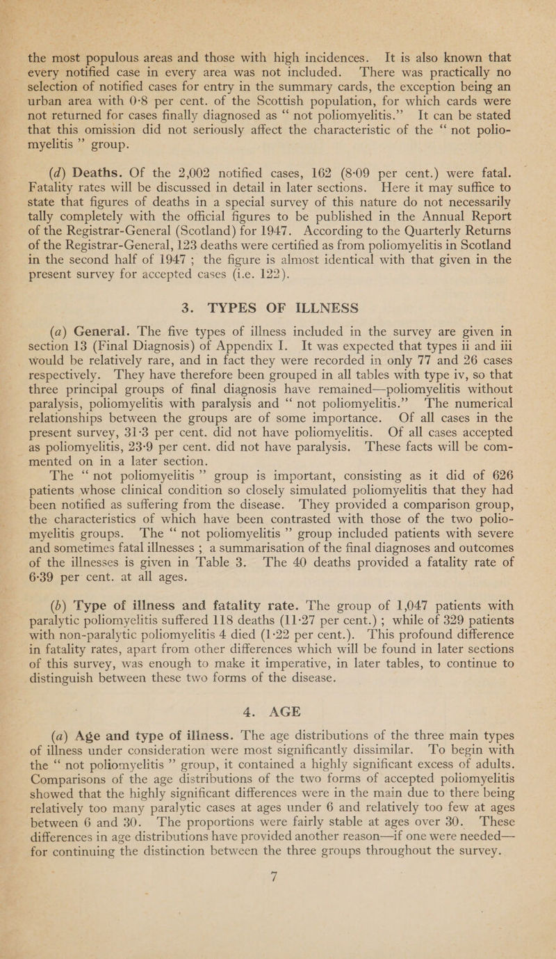 selection of notified cases for entry in the summary cards, the exception being an urban area with 0-8 per cent. of the Scottish population, for which cards were not returned for cases finally diagnosed as “ not poliomyelitis.” It can be stated that this omission did not seriously affect the characteristic of the “ not polio- myelitis ” group. (d) Deaths. Of the 2,002 notified cases, 162 (8-09 per cent.) were fatal. Fatality rates will be discussed in detail in later sections. Here it may suffice to state that figures of deaths in a special survey of this nature do not necessarily tally completely with the official figures to be published in the Annual Report of the Registrar-General (Scotland) for 1947. According to the Quarterly Returns of the Registrar-General, 123 deaths were certified as from poliomyelitis in Scotland in the second half of 1947; the figure is almost identical with that given in the present survey for accepted cases (i.e. 122). 3. TYPES OF ILLNESS (a) General. The five types of illness included in the survey are given in section 13 (Final Diagnosis) of Appendix I. It was expected that types ii and i respectively. ‘They have therefore been grouped in all tables with type iv, so that three principal groups of final diagnosis have remained—poliomyelitis without paralysis, poliomyelitis with paralysis and “‘ not poliomyelitis.’ The numerical relationships between the groups are of some importance. Of all cases in the present survey, 31-3 per cent. did not have poliomyelitis. Of all cases accepted as poliomyelitis, 23-9 per cent. did not have paralysis. These facts will be com- The “ not poliomyelitis’ group is important, consisting as it did of 626 patients whose clinical condition so closely simulated poliomyelitis that they had been notified as suffering from the disease. ‘They provided a comparison group, the characteristics of which have been contrasted with those of the two polio- myelitis groups. ‘The “ not poliomyelitis ’ group included patients with severe and sometimes fatal illnesses ; a summarisation of the final diagnoses and outcomes of the illnesses is given in Table 3. The 40 deaths provided a fatality rate of 6:39 per cent. at all ages. _ (6) Type of illness and fatality rate. The group of 1,047 patients with paralytic poliomyelitis suffered 118 deaths (11-27 per cent.) ; while of 329 patients with non-paralytic poliomyelitis 4 died (1-22 per cent.). This profound difference in fatality rates, apart from other differences which will be found in later sections of this survey, was enough to make it imperative, in later tables, to continue to distinguish between these two forms of the disease. 4. AGE (a) Age and type of illness. The age distributions of the three main types of illness under consideration were most significantly dissimilar. To begin with the ‘“ not poliomyelitis ” group, it contained a highly significant excess of adults. Comparisons of the age distributions of the two forms of accepted poliomyelitis showed that the highly significant differences were in the main due to there being relatively too many paralytic cases at ages under 6 and relatively too few at ages between 6 and 30. The proportions were fairly stable at ages over 30. These differences in age distributions have provided another reason—if one were needed— for continuing the distinction between the three groups throughout the survey.