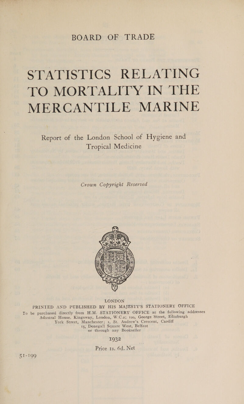 BOARD OF TRADE STATISTICS RELATING. TO MORTALITY IN THE MERCANTILE MARINE Report of the London School of Hygiene and Tropical Medicine Crown Copyright Reserved  PRINIED AND PUBLISHED BY HIS MAJESTY’S STATIONERY OFFICE To be purchased directly from H.M. STATIONERY OFFICE at the following addresses Adastral House, Kingsway, London, W.C.2; 120, George Street, Edinburgh York Street, Manchester; 1, St. Andrew’s Crescent, Cardiff 15, Donegall Square West, Belfast or through any Bookseller 1932 Price 1s. 6d. Net 51-199