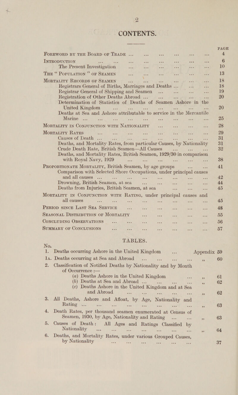 CONTENTS. FoREWORD BY THE BOARD OF TRADE ... INTRODUCTION The Present Investigation THs “ PopuLaTION ” oF SEAMEN Morratity RECORDS OF SEAMEN : vig Registrars General of Births, Marriages and Deaths as Registrar General of Shipping and Seamen Registration of Other Deaths Abroad . Determination of Statistics of Deaths bf Sehmeny Naiterer in tle United Kingdom ay Deaths at Sea and Ashore attributable. to service in nthe Mercantile Marine a dea MortTatiry IN CONJUNCTION WITH NATIONALITY \ Morratity RATES sis Causes of Death ... Deaths, and Mortality Rates, from particular Causes, by Nationality Crude Death Rate, British Seamen—All Causes iS Deaths, and Mortality Rates, British ee: ee in comparison with Royal Navy, 1929 ; PROPORTIONATE Mortauity, British Seamen, Bs age groups Comparison with Selected Shore ey cine under principal causes and all causes . e ined : Drowning, British Seamen, at sea oh Deaths from Injuries, British Seamen, at sea ¥f Mortauity IN CoNJUNCTION WITH RatTING, under principal causes and all causes es be a ‘ PERIOD SINCE Last SEA SERVICE SEASONAL DISTRIBUTION OF MORTALITY CoNCLUDING OBSERVATIONS SUMMARY OF CONCLUSIONS TABLES. No. la. Deaths occurring at Sea and Abroad ... ae rn 2. Classification of Notified Deaths by Nationality and to Month of Occurrence :— (a) Deaths Ashore in the United Kingdom ae Ms (6) Deaths at Sea and Abroad . = (c) Deaths Ashore in the United Kingdom and at Sea and Abroad os a 3. &lt;All Deaths, Ashore and Afloat, » by Ase Nationality ae Rating ... sere ; a 4. Death Rates, per Aaa seamen ny at Celisds of Seamen, 1930, by Age, Nationality and Rating... i 53 5. Causes of Death: All ee and wee Classified by Nationality ... : » 6. Deaths, and Mortality Bil sitder various ee oes by Nationality ee a soe se sie A PAGE 42 45 45 48 55 56 57 60 61 62 62 63 63 64 37