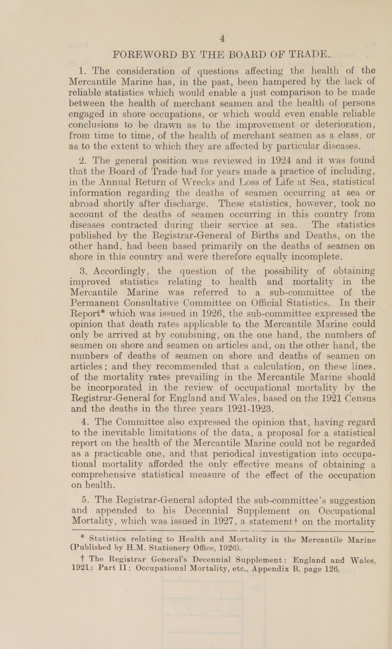 FOREWORD BY THE BOARD OF TRADE. 1. The consideration of questions affecting the health of the Mercantile Marine has, in the past, been hampered by the lack of reliable statistics which would enable a just comparison to be made between the health of merchant seamen and the health of persons engaged in shore occupations, or which would even enable reliable conclusions to be drawn as to the improvement or deterioration, from time to time, of the health of merchant seamen as a class, or as to the extent to which they are affected by particular diseases. 2. The general position was reviewed in 1924 and it was found that the Board of Trade had for years made a practice of including, in the Annual Return of Wrecks and Loss of Life at Sea, statistical information regarding the deaths of seamen occurring at sea or abroad shortly after discharge. These statistics, however, took no account of the deaths of seamen occurring in this country from diseases contracted during their service at sea. The statistics published by the Registrar-General of Births and Deaths, on the other hand, had been based primarily on the deaths of seamen on shore in this country and were therefore equally incomplete. 3. Accordingly, the question of the possibility of obtaining improved statistics relating to health and mortality in the Mercantile Marine was referred to a sub-committee of the Permanent Consultative Committee on Official Statistics. In their Report* which was issued in 1926, the sub-committee expressed the opinion that death rates applicable to the Mercantile Marine could only be arrived at by combining, on the one hand, the numbers of seamen on shore and seamen on articles and, on the other hand, the numbers of deaths of seamen on shore and deaths of seamen on articles; and they recommended that a calculation, on these lines, of the mortality rates prevailing in the Mercantile Marine should be incorporated in the review of occupational mortality by the Registrar-General for England and Wales, based on the 1921 Census and the deaths in the three years 1921-1923. 4. The Committee also expressed the opinion that, having regard to the inevitable limitations of the data, a proposal for a statistical report on the health of the Mercantile Marine could not be regarded as a practicable one, and that periodical investigation into occupa- tional mortality afforded the only effective means of obtaining a comprehensive statistical measure of the effect of the occupation on health. 5. The Registrar-General adopted the sub-committee’s suggestion and appended to his Decennial Supplement on Occupational Mortality, which was issued in 1927, a statement? on the mortality  * Statistics relating to Health and Mortality in the Mercantile Marine (Published by H.M. Stationery Office, 1926). + The Registrar General’s Decennial Supplement: England and Wales, 1921: Part II: Occupational Mortality, etc., Appendix B. page 126.