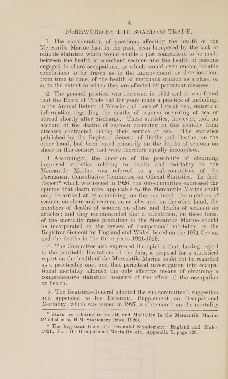 FOREWORD BY THE BOARD OF TRADE. 1. The consideration of questions affecting the health of the Mercantile Marine has, in the past, been hampered by the lack of reliable statistics which would enable a just comparison to be made between the health of merchant seamen and the health of persons engaged in shore occupations, or which would even enable reliable conclusions to be drawn as to the improvement or deterioration, from time to time, of the health of merchant seamen as a class, or as to the extent to which they are affected by particular diseases. 2. The general position was reviewed in 1924 and it was found that the Board of Trade had for years made a practice of including, in the Annual Return of Wrecks and Loss of Life at Sea, statistical information regarding the deaths of seamen occurring at sea or abroad shortly after discharge. These statistics, however, took no account of the deaths of seamen occurring in this country from diseases contracted during their service at sea. The statistics published by the Registrar-General of Births and Deaths, on the other hand, had been based primarily on the deaths of seamen on shore in this country and were therefore equally incomplete. 3. Accordingly, the question of the possibility of obtaining improved statistics relating to health and mortality in the Mercantile Marine was referred to a sub-committee of the Permanent Consultative Committee on Official Statistics. In their Report* which was issued in 1926, the sub-committee expressed the opinion that death rates applicable to the Mercantile Marine could only be arrived at by combining, on the one hand, the numbers of seamen on shore and seamen on articles and, on the other hand, the numbers of deaths of seamen on shore and deaths of seamen on articles; and they recommended that a calculation, on these lines, of the mortality rates prevailing in the Mercantile Marine should be incorporated in the review of occupational mortality by the Registrar-General for England and Wales, based on the 1921 Census and the deaths in the three years 1921-1923. 4. The Committee also expressed the opinion that, having regard to the inevitable limitations of the data, a proposal for a statistical report on the health of the Mercantile Marine could not be regarded as a practicable one, and that periodical investigation into occupa- tional mortality afforded the only effective means of obtaining a comprehensive statistical measure of the effect of the occupation on health. 5. The Registrar-General adopted the sub-committee’s suggestion and appended to his Decennial Supplement on Occupational Mortality, which was issued in 1927, a statement? on the mortality  * Statistics relating to Health and Mortality in the Mercantile Marine (Published by H.M. Stationery Office, 1926). + The Registrar General’s Decennial Supplement: England and Wales, 1921: Part II: Occupational Mortality, etc., Appendix B. page 126.
