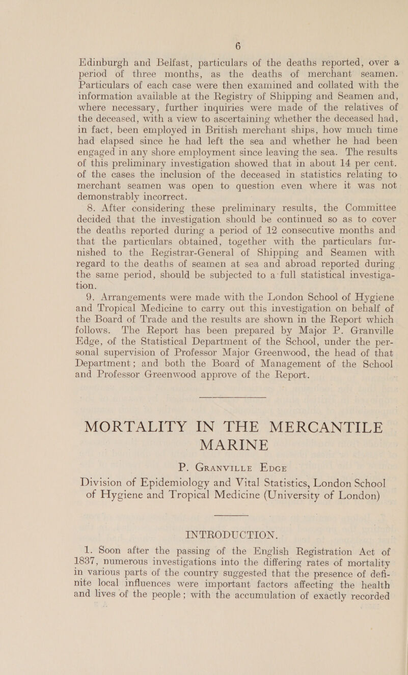 Edinburgh and Belfast, particulars of the deaths reported, over a period of three months, as the deaths of merchant seamen. Particulars of each case were then examined and collated with the information available at the Registry of Shipping and Seamen and, where necessary, further inquiries were made of the relatives of the deceased, with a view to ascertaining whether the deceased had, in fact, been employed in British merchant ships, how much time had elapsed since he had left the sea and whether he had been engaged in any shore employment since leaving the sea. The results of this preliminary investigation showed that in about 14 per cent. of the cases the inclusion of the deceased in statistics relating to merchant seamen was open to question even where it was not demonstrably incorrect. 8. After considering these preliminary results, the Committee decided that the investigation should be continued so as to cover the deaths reported during a period of 12 consecutive months and that the particulars obtained, together with the particulars fur- nished to the Registrar-General of Shipping and Seamen with regard to the deaths of seamen at sea and abroad reported during | the same period, should be subjected to a‘full statistical investiga- tion. 9. Arrangements were made with the London School of Hygiene and ‘Tropical Medicine to carry out this investigation on behalf of the Board of Trade and the results are shown in the Report which folows. The Report has been prepared by Major P. Granville Edge, of the Statistical Department of the School, under the per- sonal supervision of Professor Major Greenwood, the head of that Department; and both the Board of Management of. the School and Professor Greenwood approve of the Report. . MORTALITY IN THE MERCANTILE MARINE P. GrRanviLLeE EDGE Division of Epidemiology and Vital Statistics, London School of Hygiene and Tropical Medicine (University of London) INTRODUCTION. 1. Soon after the passing of the English Registration Act of 1837, numerous investigations into the differing rates of mortality in various parts of the country suggested that the presence of defi- nite local influences were important factors affecting the health and lives of the people; with the accumulation of exactly recorded