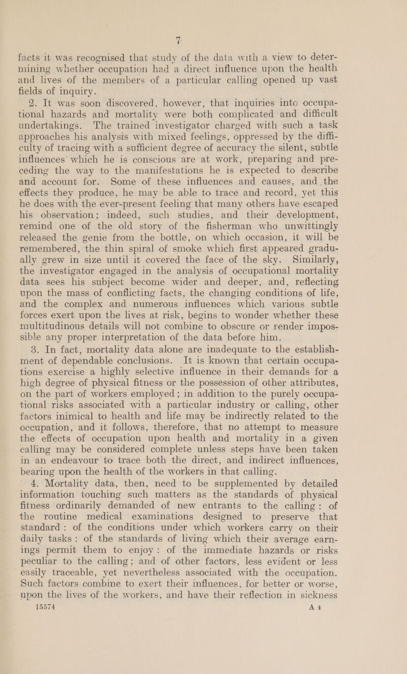 facts it was recognised that study of the data with a view to deter- mining whether occupation had a direct influence upon the health and lives of the members of a particular calling opened up vast fields of inquiry.. © | 2. It was soon discovered, however, that inquiries into occupa- tional hazards and mortality were both complicated and difficult undertakings. The trained investigator charged with such a task approaches his analysis with mixed feelings, oppressed by the diff- culty of tracing with a sufficient degree of accuracy the silent, subtle influences’ which he is conscious are at work, preparing and pre- ceding the way to the manifestations he is expected to describe and account for. Some of these influences and causes, and. the effects they produce, he may be able to trace and record, yet this he does with the ever-present feeling that many others have escaped his observation; indeed, such studies, and their development, remind one of the old story of the fisherman who unwittingly released the genie from the bottle, on which occasion, it will be remembered, the thin spiral of smoke which first appeared gradu- ally grew in size until it covered the face of the sky. Similarly, the investigator engaged in the analysis of occupational mortality data sees his subject become wider and deeper, and, reflecting upon the mass of conflicting facts, the changing conditions of life, and the complex and numerous influences which various subtle forces exert upon the lives at risk, begins to wonder whether these multitudinous details will not combine to obscure or render impos- sible any proper interpretation of the data before him. 3. In fact, mortality data alone are inadequate to the establish- ment of dependable conclusions. It is known that certain occupa- tions exercise a highly selective influence in their demands for a high degree of physical fitness or the possession of other attributes, on the part of workers employed ; in addition to the purely occupa- tional risks associated with a particular industry or calling, other factors inimical to health and life may be indirectly related to the occupation, and it follows, therefore, that no attempt to measure the effects of occupation upon health and mortality in a given calling may be considered complete unless steps have been taken in an endeavour to trace both the direct, and indirect influences, bearing upon the health of the workers in that calling. 4. Mortality data, then, need to be supplemented by detailed information touching such matters as the standards of physical fitness ordinarily demanded of new entrants to the calling: of the routine medical examinations designed to preserve that standard : of the conditions under which workers carry on their daily tasks: of the standards of living which their average earn- ings permit them to enjoy: of the immediate hazards or risks peculiar to the calling; and of other factors, less evident or less easily traceable, yet nevertheless associated with the occupation. Such factors combine to exert their influences, for better or worse, upon the lives of the workers, and have their reflection in sickness 15574 A4