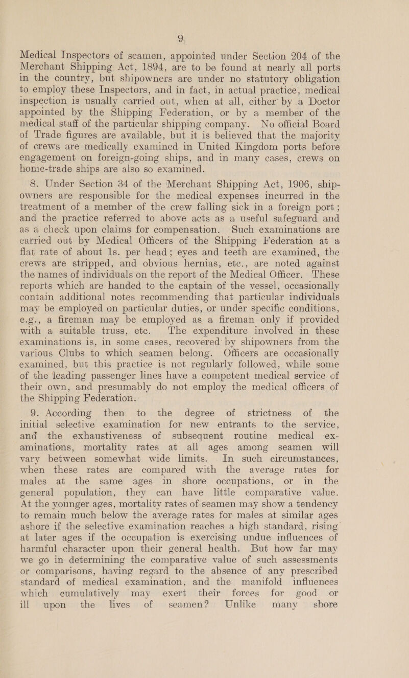 9g Medical Inspectors of seamen, appointed under Section 204 of the Merchant Shipping Act, 1894, are to be found at nearly all ports in the country, but shipowners are under no statutory obligation to employ these Inspectors, and in fact, in actual practice, medical inspection is usually carried out, when at all, either by a Doctor appointed by the Shipping Federation, or by a member of the medical staff of the particular shipping company. No official Board of Trade figures are available, but it is believed that the majority of crews are medically examined in United Kingdom ports before engagement on foreign-going ships, and in many cases, crews on home-trade ships are also so examined. 8. Under Section 34 of the ‘Merchant Shipping Act, 1906, ship- owners are responsible for the medical expenses incurred in the treatment of a member of the crew falling sick in a foreign port ; and the practice referred to above acts as a useful safeguard and as a check upon claims for compensation. Such examinations are carried out by Medical Officers of the Shipping Federation at a flat rate of about ls. per head; eyes and teeth are examined, the crews are stripped, and obvious hernias, etc., are noted against the names of individuals on the report of the Medical Officer. These reports which are handed to the captain of the vessel, occasionally contain additional notes recommending that particular individuals may be employed on particular duties, or under specific conditions, e.g., a fireman may be employed as a fireman only if provided with a suitable truss, etc. The expenditure involved in these examinations is, in some cases, recovered by shipowners from the various Clubs to which seamen belong. Officers are occasionally examined, but this practice is not regularly followed, while some of the leading passenger lines have a competent medical service of their own, and presumably do not employ the medical officers of the Shipping Federation. 9. According then to the degree of strictness of the initial selective examination for new entrants to the service, and the exhaustiveness of subsequent routine medical ex- -aminations, mortality rates at all ages among seamen will vary between somewhat wide limits. In such circumstances, when these rates are compared with the average rates for males at the same ages in shore occupations, or in the general population, they can have little comparative value. At the younger ages, mortality rates of seamen may show a tendency to remain much below the average rates for males at similar ages ashore if the selective examination reaches a high standard, rising at later ages if the occupation is exercising undue influences of harmful character upon their general health. But how far may we go in determining the comparative value of such assessments or comparisons, having regard to the absence of any prescribed standard of medical examination, and the manifold influences which cumulatively may exert their forces for good or ill upon the lIives of seamen? Unlike many — shore