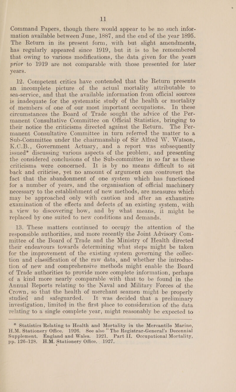 fa Command Papers, though there would appear to be no such infor- mation available between June, 1887, and the end of the year 1895. The Return in its present form, with but slight amendments, has regularly appeared since 1919, but it is to be remembered that owing to various modifications, the data given for the years prior to 1919 are not comparable with those presented for later years. 12. Competent critics have contended that the Return presents an incomplete picture of the actual mortality attributable to sea-service, and that the available information from official sources is inadequate for the systematic study of the health or mortality of members of one of our most important occupations. In these circumstances the Board of Trade sought the advice of the Per- manent Consultative Committee on Official Statistics, bringing to their notice the criticisms directed against the Return. The Per- manent Consultative Committee in turn referred the matter to a Sub-Committee under the chairmanship of Sir Alfred W. Watson, K.C.B., Government Actuary, and a report was subsequently issued* discussing various aspects of the problem, and presenting the considered conclusions of the Sub-committee in so far as these criticisms were concerned. It is by no means difficult to sit back and criticise, yet no amount of argument can controvert the fact that the abandonment of one system which has functioned for a number of years, and the organisation of official machinery necessary to the establishment of new methods, are measures which may be approached only with caution and after an exhaustive examination of the effects and defects of an existing system, with a view to discovering how, and by what means, it might be replaced by one suited to new conditions and demands. 13. These matters continued to occupy the attention of the responsible authorities, and more recently the Jomt Advisory Com- mittee of the Board of Trade and the Ministry of Health directed their endeavours towards determining what steps might be taken for the improvement of the existing system governing the collec- tion and classification of the raw data, and whether the introduc- tion of new and comprehensive methods might enable the Board of Trade authorities to provide more complete information, perhaps of a kind more nearly comparable with that to be found in the Annual Reports relating to the Naval and Military Forces of the Crown, so that the health of merchant seamen might be properly studied and safeguarded. It was decided that a preliminary investigation, limited in the first place to consideration of the data relating to a single complete year, might reasonably be expected to  * Statistics Relating to Health and Mortality in the Mercantile Marine, H.M. Stationery Office. 1926. See also “ The Registrar-General’s Decennial Supplement, England and Wales. 1921. Part II. Occupational Mortality, pp. 126-128. H.M. Stationery Office... 1927.