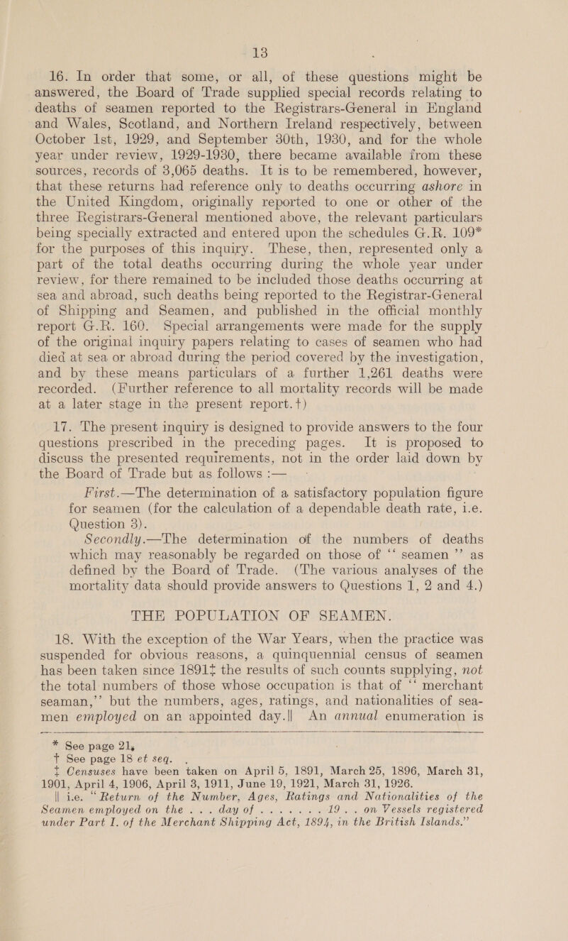16. In order that some, or all, of these questions might be answered, the Board of Trade supplied special records relating to deaths of seamen reported to the Registrars-General in England and Wales, Scotland, and Northern Ireland respectively, between October Ist, 1929, and September 30th, 1930, and for the whole year under review, 1929-1930, there became available from these sources, records of 3,065 deaths. It is to be remembered, however, that these returns had reference only to deaths occurring ashore in the United Kingdom, originaliy reported to one or other of the three Registrars-General mentioned above, the relevant particulars being specially extracted and entered upon the schedules G.R. 109* for the purposes of this inquiry. These, then, represented only a part of the total deaths occurring during the whole year under review, for there remained to be included those deaths occurring at sea and abroad, such deaths being reported to the Registrar-General of Shipping and Seamen, and published in the official monthly report G.R. 160. Special arrangements were made for the supply of the original inquiry papers relating to cases of seamen who had died at sea or abroad during the period covered by the investigation, and by these means particulars of a further 1,261 deaths were recorded. (Further reference to all mortality records will be made at a later stage in the present report. t) 17. The present inquiry is designed to provide answers to the four questions prescribed in the preceding pages. It is proposed to discuss the presented requirements, not in the order laid down by the Board of Trade but as follows :— First.—The determination of a satisfactory population figure for seamen (for the calculation of a dependable death rate, 1.e. (uestion 3). Secondly.—The determination of the numbers of deaths which may reasonably be regarded on those of ‘‘ seamen ’’ as defined by the Board of Trade. (The various analyses of the mortality data should provide answers to Questions 1, 2 and 4.) THE POPULATION OF SEAMEN. 18. With the exception of the War Years, when the practice was suspended for obvious reasons, a quinquennial census of seamen has been taken since 1891 the results of such counts supplying, not the total numbers of those whose occupation is that of ‘‘ merchant seaman,’ but the numbers, ages, ratings, and nationalities of sea- men employed on an appointed day.|| An annual enumeration is —— —— * See page 21, t See page 18 et seq. . t Censuses have been taken on April 5, 1891, March 25, 1896, March 31, 1901, April 4, 1906, April 3, 1911, June 19, 1921, March 31, 1926. | ice. “ Return of the Number, Ages, Ratings and Nationalities of the Seamen employed on the... dayof....... 19... on Vessels registered under Part I. of the Merchant Shipping Act, 1894, in the British Islands.”