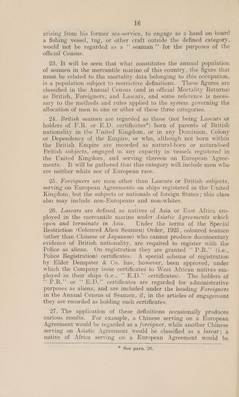 arising from his former sea-service, to engage as a hand on board a fishing vessel, tug, or other craft outside the defined category, would not be regarded as a ‘‘ seaman ’’ for the purposes of the official Census. 23. It will be seen that what constitutes the annual population of seamen in the mercantile marine of this country, the figure that must be related to the mortality data belonging to this occupation, is a population subject to restrictive definitions. ‘These figures are classified in the Annual Census (and in official Mortality Returns) as British, Foreigners, and Lascars, and some reference is neces- sary to the methods and rules apphed to the system governing the allocation of men to one or other of these three categories. 24. British seamen are regarded as those (not being Lascars or holders of P.R. or E.D. certificates*) born of parents of British nationality in the United Kingdom, or in any Dominion, Colony or Dependency of the Empire, or who, although not born within the British Empire are recorded as natural-born or naturalised British subjects, engaged in any capacity in vessels registered in the United Kingdom, and serving thereon on Huropean Agree- ments. It will be gathered that this category will include men who are neither white nor of Kuropean race. 25. Foreigners are men other than Lascars or British subjects, serving on European Agreements on ships registered in the United Kingdom, but the subjects or nationals of foreign States; this class also may include non-Huropeans and non-whites. 26. Lascars are defined as natives of Asia or East Africa em- ployed in the mercantile marine under Asiatic Agreements which open and terminate in Asia. Under the terms of the Special Restriction (Coloured Alien Seamen) Order, 1925, coloured seamen (other than Chinese or Japanese) who cannot produce documentary evidence of British nationality, are required to register with the Police as aliens. On registration they are granted ‘‘ P.R.’’ (i.e., Police Registration) certificates. A special scheme of registration by Elder Dempster &amp; Co. has, however, been approved, under which the Company issue certificates to West African natives em- ployed in their ships (1.e., ‘“ E.D.’’ certificates). The holders of “ P.R.” or “ H.D.” certificates are regarded for administrative purposes as aliens, and are included under the heading Foreigners in the Annual Census of Seamen, if, in the articles of engagement they are recorded as holding such certificates. 27. The application of these definitions occasionally produces curious results. For example, a Chinese serving on a European Agreement would be regarded as a foreigner, while another Chinese serving on Asiatic Agreement would be classified as a lascar; a native of Africa serving on a European Agreement would be  * See para. 26..