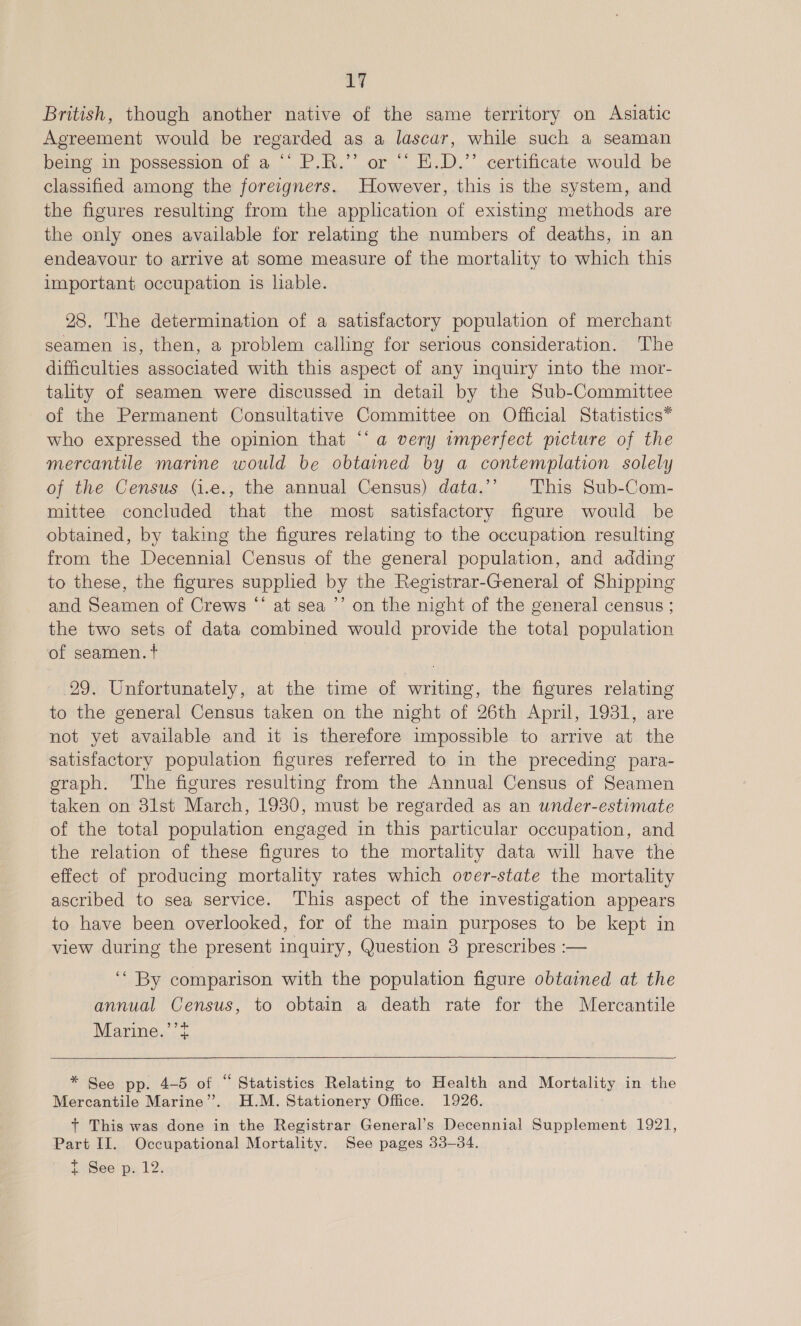 LY British, though another native of the same territory on Asiatic Agreement would be regarded as a lascar, while such a seaman being in possession of a ‘‘ P.R.’’ or “‘ E.D.’’ certificate would be classified among the foreigners. However, this is the system, and the figures resulting from the application of existing methods are the only ones available for relating the numbers of deaths, in an endeavour to arrive at some measure of the mortality to which this important occupation is liable. 28. The determination of a satisfactory population of merchant seamen is, then, a problem calling for serious consideration. The difficulties associated with this aspect of any inquiry into the mor- tality of seamen were discussed in detail by the Sub-Committee of the Permanent Consultative Committee on Official Statistics* who expressed the opinion that “‘ a very imperfect picture of the mercantile marine would be obtained by a contemplation solely of the Census (j.e., the annual Census) data.’’ This Sub-Com- mittee concluded that the most satisfactory figure would be obtained, by taking the figures relating to the occupation resulting from the Decennial Census of the general population, and adding to these, the figures supplied by the Registrar-General of Shipping and Seamen of Crews ‘‘ at sea ’’ on the night of the general census ; the two sets of data combined would provide the total population of seamen. + 29. Unfortunately, at the time of writing, the figures relating to the general Census taken on the night of 26th April, 1931, are not yet available and it is therefore impossible to arrive at the satisfactory population figures referred to in the preceding para- graph. The figures resulting from the Annual Census of Seamen taken on 31st March, 1980, must be regarded as an under-estimate of the total population engaged in this particular occupation, and the relation of these figures to the mortality data will have the effect of producing mortality rates which over-state the mortality ascribed to sea service. This aspect of the investigation appears to have been overlooked, for of the main purposes to be kept in view during the present inquiry, Question 3 prescribes :— ‘* By comparison with the population figure obtained at the annual Census, to obtain a death rate for the Mercantile Marine.’’?  * See pp. 4-5 of “ Statistics Relating to Health and Mortality in the Mercantile Marine”. H.M. Stationery Office. 1926. + This was done in the Registrar General’s Decennial Supplement 1921, Part II. Occupational Mortality. See pages 33-34. t See'p. 12.