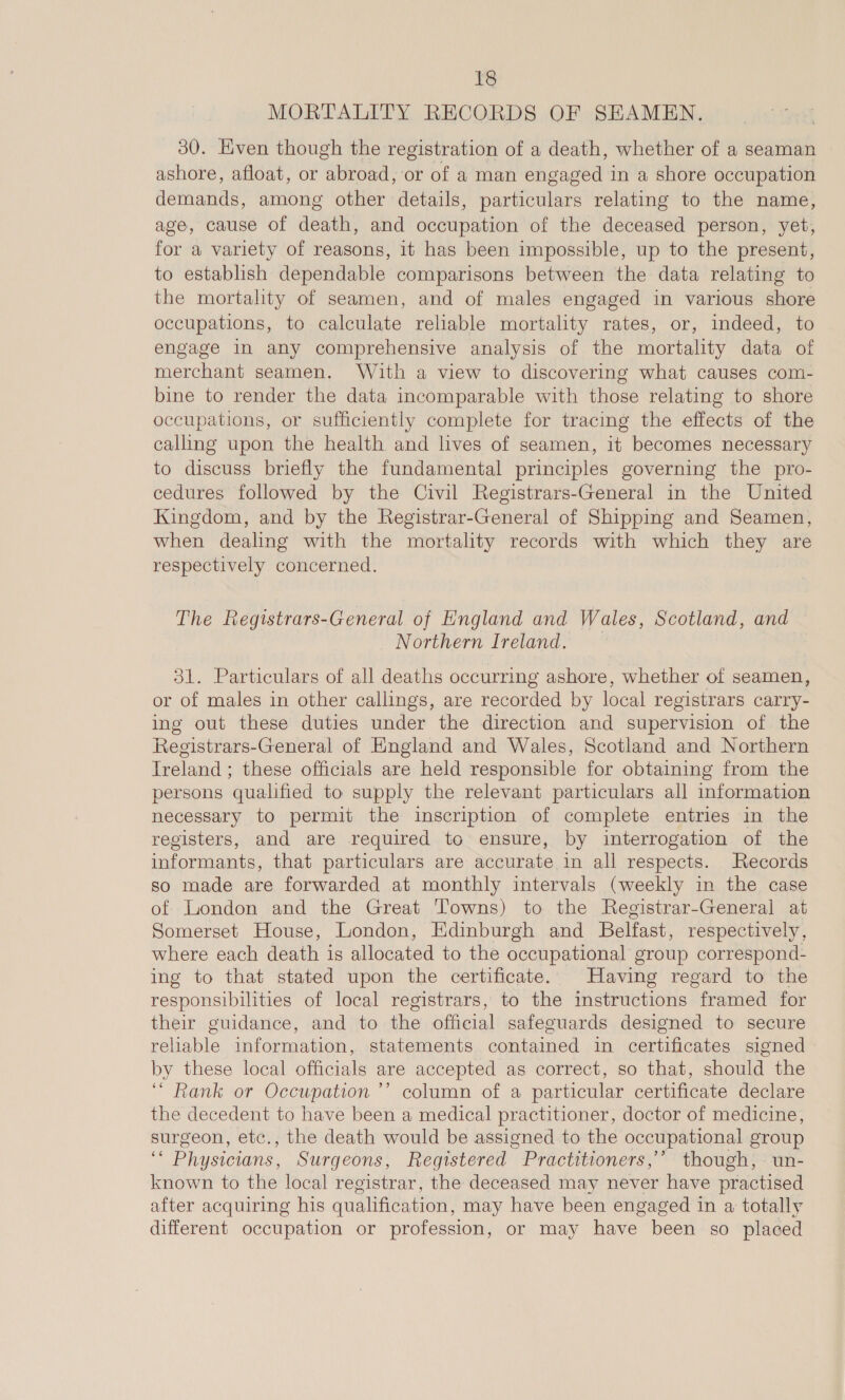 MORTALITY RECORDS OF SEAMEN, 30. Even though the registration of a death, whether of a seaman ashore, afloat, or abroad, or of a man engaged in a shore occupation demands, among other details, particulars relating to the name, age, cause of death, and dedpation of the deceased person, yet, for a variety of reasons, it has been impossible, up to the present, to establish dependable comparisons between the data relating to the mortality of seamen, and of males engaged in various shore occupations, to calculate reliable mortality rates, or, indeed, to engage in any comprehensive analysis of the mortality data of merchant seamen. With a view to discovering what causes com- bine to render the data incomparable with those relating to shore occupations, or sufficiently complete for tracing the effects of the calling upon the health and lives of seamen, it becomes necessary to discuss briefly the fundamental principles governing the pro- cedures followed by the Civil Registrars-General in the United Kingdom, and by the Registrar-General of Shipping and Seamen, when dealing with the mortality records with which they are respectively concerned. The Registrars-General of England and Wales, Scotland, and Northern Ireland. — 31. Particulars of all deaths occurring ashore, whether of seamen, or of males in other callings, are recorded by local registrars carry- ing out these duties under the direction and supervision of the Registrars-General of England and Wales, Scotland and Northern Ireland; these officials are held responsible for obtaining from the persons qualified to supply the relevant particulars all information necessary to permit the inscription of complete entries in the registers, and are required to ensure, by interrogation of the informants, that particulars are accurate in all respects. Records so made are forwarded at monthly intervals (weekly in the case of London and the Great Towns) to the Registrar-General at Somerset House, London, Edinburgh and Belfast, respectively, where each death is allocated to the occupational group correspond- ing to that stated upon the certificate. Having regard to the responsibilities of local registrars, to the instructions framed for their guidance, and to the official safeguards designed to secure reliable information, statements contained in certificates signed by these local officials are accepted as correct, so that, should the “Rank or Occupation ’’ column of a particular certificate declare the decedent to have been a medical practitioner, doctor of medicine, surgeon, etc., the death would be assigned to the occupational group i Physicians, Surgeons, Registered Practitioners,’ though, un- known to the local registrar, the deceased may never have practised after acquiring his qualification, may have been engaged in a totally different occupation or profession, or may have been so placed