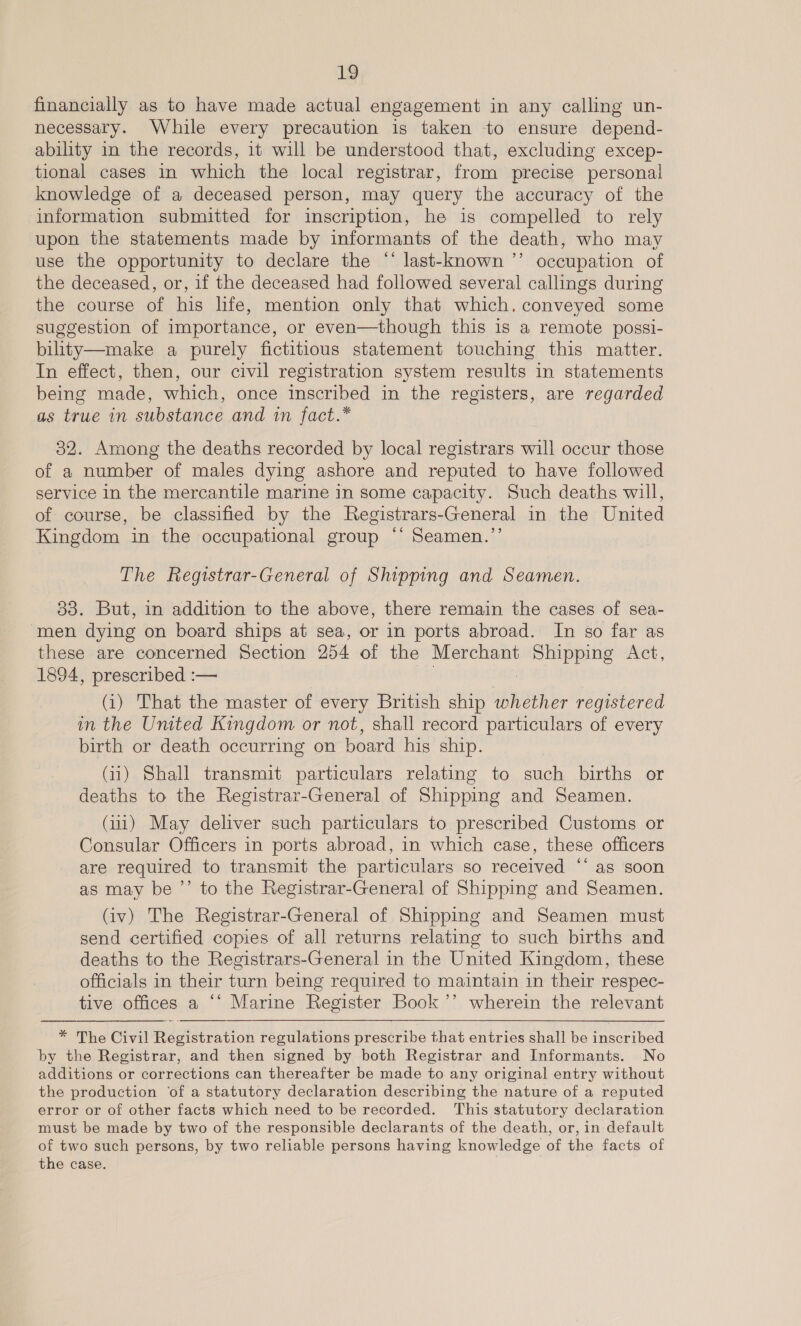 financially as to have made actual engagement in any calling un- necessary. While every precaution is taken to ensure depend- ability in the records, it will be understood that, excluding excep- tional cases in which the local registrar, from precise personal knowledge of a deceased person, may query the accuracy of the information submitted for inscription, he is compelled to rely upon the statements made by informants of the death, who may use the opportunity to declare the “ last-known ’’ occupation of the deceased, or, if the deceased had followed several callings during the course of his life, mention only that which. conveyed some suggestion of importance, or even—though this is a remote possi- bility—make a purely fictitious statement touching this matter. In effect, then, our civil registration system results in statements being made, which, once inscribed in the registers, are regarded as true in substance and in fact.* 32. Among the deaths recorded by local registrars will occur those of a number of males dying ashore and reputed to have followed service in the mercantile marine in some capacity. Such deaths will, of course, be classified by the Registrars-General in the United Kingdom in the occupational group ‘‘ Seamen.’’ The Registrar-General of Shipping and Seamen. 33. But, in addition to the above, there remain the cases of sea- men dying on board ships at sea, or in ports abroad. In so far as these are concerned Section 254 of the Merchant aes Act, 1894, prescribed :— (i) That the master of every British ship whether registered in the United Kingdom or not, shall record particulars of every birth or death occurring on board his ship. (11) Shall transmit particulars relating to such births or deaths to the Registrar-General of Shipping and Seamen. (iii) May deliver such particulars to prescribed Customs or Consular Officers in ports abroad, in which case, these officers are required to transmit the particulars so received ‘‘ as soon as may be ’’ to the Registrar-General of Shipping and Seamen. (iv) The Registrar-General of Shipping and Seamen must send certified copies of all returns relating to such births and deaths to the Registrars-General in the United Kingdom, these officials in their turn being required to maintain in their respec- tive offices a ‘‘ Marine Register Book ’’ wherein the relevant   * The Civil Registration regulations prescribe that entries shall be inscribed by the Registrar, and then signed by both Registrar and Informants. No additions or corrections can thereafter be made to any original entry without the production ‘of a statutory declaration describing the nature of a reputed error or of other facts which need to be recorded. This statutory declaration must be made by two of the responsible declarants of the death, or, in default of two such persons, by two reliable persons having knowledge of the facts of the case.