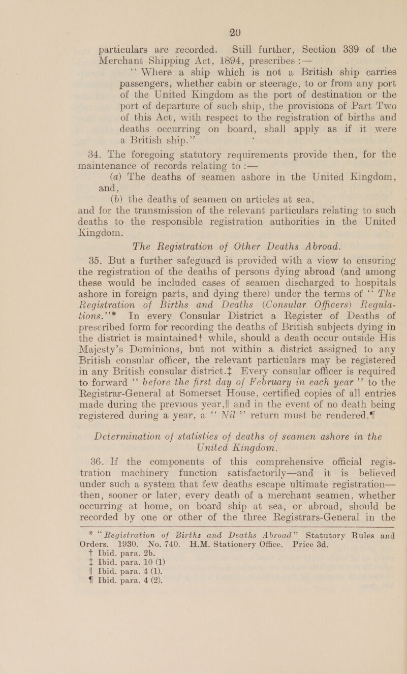 particulars are recorded. Still further, Section 339 of the Merchant Shipping Act, 1894, prescribes : — ‘ Where a ship which is not a British ship carries passengers, whether cabin or steerage, to or from any port of the United Kingdom as the port of destination or the port of departure of such ship, the provisions of Part T'wo of this Act, with respect to the registration of births and deaths occurring on board, shall apply as if it were a British ship.” 34. The foregoing statutory requirements provide then, for the maintenance of records relating to :— (a) The deaths of seamen ashore in the United Kingdom, and, (b) the deaths of seamen on articles at sea, and for the transmission of the relevant particulars relating to such deaths to the responsible registration authorities in the United Kingdom. The Registration of Other Deaths Abroad. 35. But a further safeguard is provided with a view to ensuring the registration of the deaths of persons dying abroad (and among these would be included cases of seamen discharged to hospitals ashore in foreign parts, and dying there) under the terms of “‘ The Registration of Births and Deaths (Consular Officers) Regula- tions.’’* In every Consular District a Register of Deaths of prescribed form for recording the deaths of British subjects dying in the district 1s maintained+ while, should a death occur outside His Majesty’s Dominions, but not within a district assigned to any British consular officer, the relevant particulars may be registered in any British consular district. FEivery consular officer is required to forward “‘ before the first day of February in each year ’’ to the Registrar-General at Somerset House, certified copies of all entries made during the previous year,|| and in the event of no death being registered during a year, a ©’ Nil ’’ return must be rendered.{] Determination of statistics of deaths of seamen ashore in the United Kingdom. 36. If the components of this comprehensive official regis- tration machinery function satisfactorily—and it is believed under such a system that few deaths escape ultimate registration— then, sooner or later, every death of a merchant seamen, whether occurring at home, on board ship at sea, or abroad, should be recorded by one or other of the three Registrars-General in the   * “Registration of Births and Deaths Abroad” Statutory Rules and Orders. 1930. No. 740. H.M. Stationery Office. Price 3d. + Ibid. para. 2b. t Ibid. para. 10 (1) ll Ibid. para. 4 (1). { Ibid. para. 4 (2).