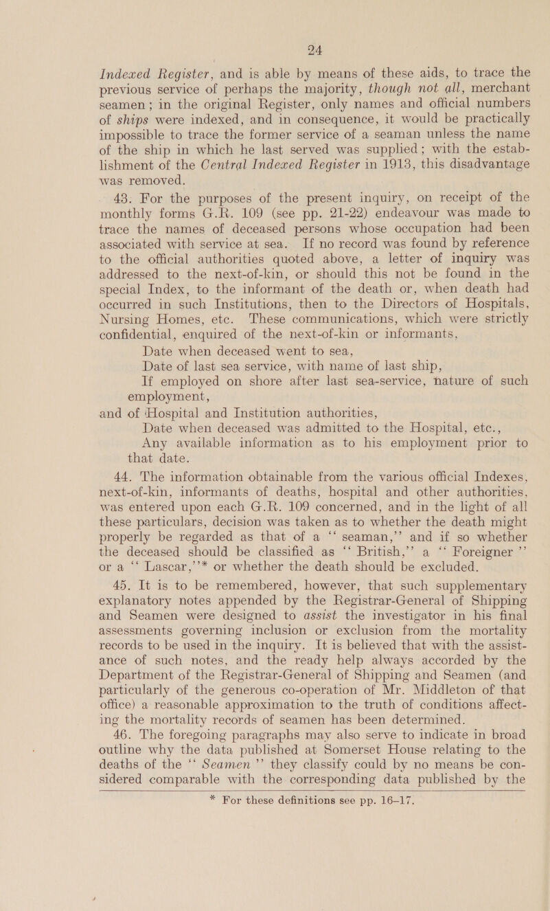 Indexed Register, and is able by means of these aids, to trace the previous service of perhaps the majority, though not all, merchant seamen ; in the original Register, only names and official numbers of ships were indexed, and in consequence, it would be practically impossible to trace the former service of a seaman unless the name of the ship in which he last served was supplied; with the estab- lishment of the Central Indexed Register in 1918, this disadvantage was removed. 43: For the purposes of the present inquiry, on receipt of the monthly forms G.R. 109 (see pp. 21-22) endeavour was made to trace the names of deceased persons whose occupation had been associated with service at sea. If no record was found by reference to the official authorities quoted above, a letter of inquiry was addressed to the next-of-kin, or should this not be found in the special Index, to the informant of the death or, when death had occurred in such Institutions, then to the Directors of Hospitals, Nursing Homes, etc. These communications, which were strictly confidential, enquired of the next-of-kin or informants, Date when deceased went to sea, Date of last sea service, with name of last ship, If employed on shore after last sea-service, hature of such employment, and of ‘Hospital and Institution authorities, Date when deceased was admitted to the Hospital, etc., Any available information as to his employment prior to that date. 44. The information obtainable from the various official Indexes, next-of-kin, informants of deaths, hospital and other authorities, was entered upon each G.R. 109 concerned, and in the light of all these particulars, decision was taken as to whether the death might properly be regarded as that of a ‘‘ seaman,’’ and if so whether the deceased should be classified as ‘* British,’’ a ‘* Foreigner ”’ or a ‘‘ Lascar,’’* or whether the death should be excluded. 45. It is to be remembered, however, that such supplementary explanatory notes appended by the Registrar-General of Shipping and Seamen were designed to assist the investigator in his final assessments governing inclusion or exclusion from the mortality records to be used in the inquiry. It is believed that with the assist- ance of such notes, and the ready help always accorded by the Department of the Registrar-General of Shipping and Seamen (and particularly of the generous co-operation of Mr. Middleton of that office) a reasonable approximation to the truth of conditions affect- ing the mortality records of seamen has been determined. 46. The foregoing paragraphs may also serve to indicate in broad outline why the data published at Somerset House relating to the deaths of the ‘‘ Seamen’’ they classify could by no means be con- sidered comparable with the corresponding data published by the   * For these definitions see pp. 16-17.