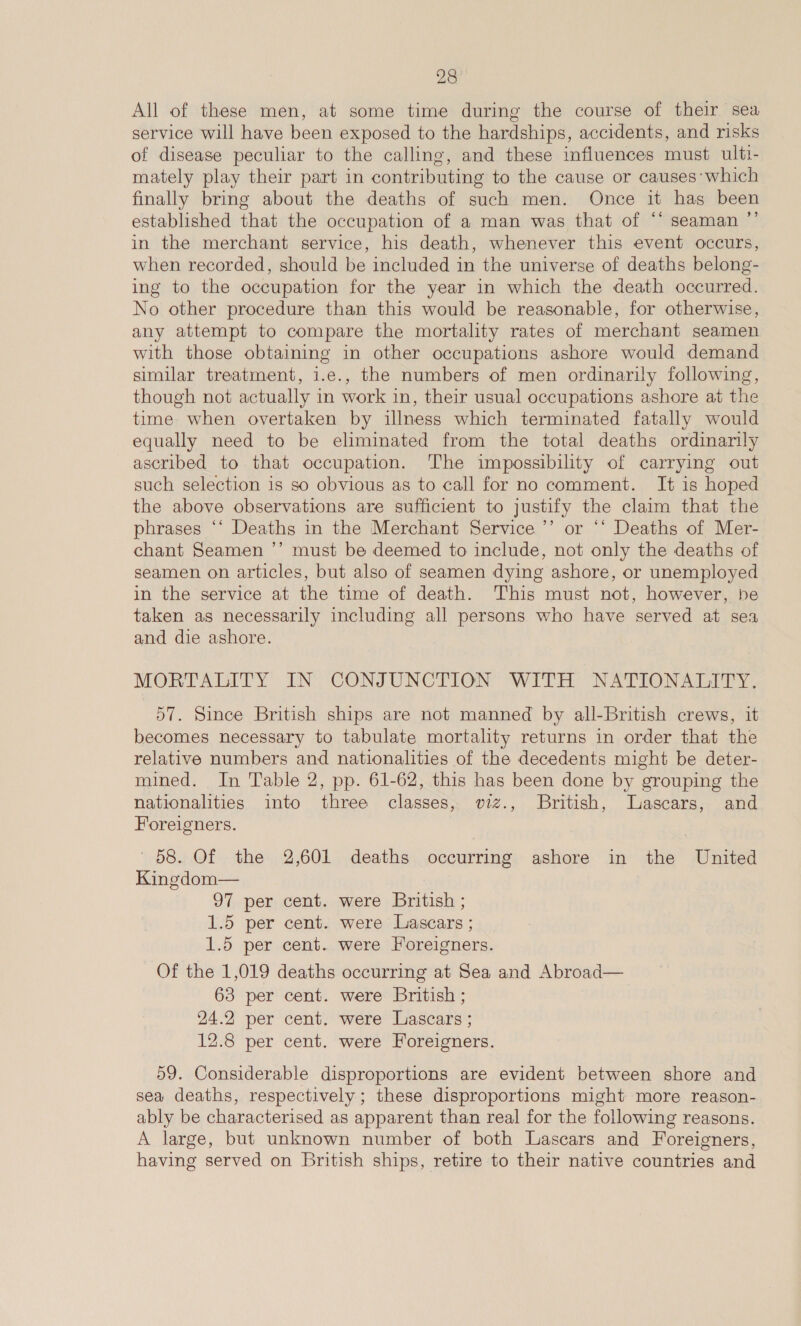 All of these men, at some time during the course of their sea service will have been exposed to the hardships, accidents, and risks of disease peculiar to the calling, and these influences must ulti- mately play their part in contributing to the cause or causes’ which finally bring about the deaths of such men. Once it has been established that the occupation of a man was that of ‘* seaman ”’ in the merchant service, his death, whenever this event occurs, when recorded, should be included in the universe of deaths belong- ing to the occupation for the year in which the death occurred. No other procedure than this would be reasonable, for otherwise, any attempt to compare the mortality rates of merchant seamen with those obtaining in other occupations ashore would demand similar treatment, i.e., the numbers of men ordinarily following, though not actually in work in, their usual occupations ashore at the time when overtaken by iulness which terminated fatally would equally need to be eliminated from the total deaths ordinarily ascribed to that occupation. The impossibility of carrying out such selection is so obvious as to call for no comment. It is hoped the above observations are sufficient to justify the claim that the phrases ‘‘ Deaths in the Merchant Service ’’ or ‘‘ Deaths of Mer- chant Seamen ’’ must be deemed to include, not only the deaths of seamen on articles, but also of seamen dying ashore, or unemployed in the service at the time of death. This must not, however, be taken as necessarily including all persons who have served at sea and die ashore. MORTALITY IN CONJUNCTION WITH NATIONALITY. 57. Since British ships are not manned by all-British crews, it becomes necessary to tabulate mortality returns in order that the relative numbers and nationalities of the decedents might be deter- mined. In Table 2, pp. 61-62, this has been done by grouping the nationalities into three classes, wv2zz., British, Lascars, and Foreigners. 68. Of the 2,601 deaths occurring ashore in the United Kingdom— 97 per cent. were British ; 1.5 per cent. were Lascars ; 1.5 per cent. were Foreigners. Of the 1,019 deaths occurring at Sea and Abroad— 63 per cent. were British ; 24.2 per cent. were Lascars ; 12.8 per cent. were Foreigners. 59. Considerable disproportions are evident between shore and sea deaths, respectively; these disproportions might more reason- ably be characterised as apparent than real for the following reasons. A large, but unknown number of both Lascars and Foreigners, having served on British ships, retire to their native countries and