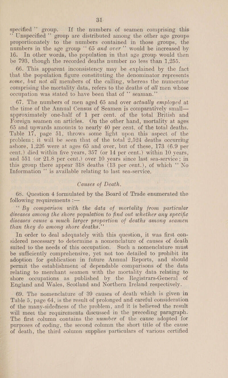 specified ’’ group. If the numbers of seamen comprising this ‘“* Unspecified ’’ group are distributed among the other age groups proportionately to the numbers contained in those groups, the numbers in the age group *‘ 65 and over ’’ would be increased by 16. In other words, the population in that age group would then be 793, though the recorded deaths number no less than 1,255. 66. This apparent inconsistency may be explained by the fact that the population figure constituting the denominator represents some, but not all members of the calling, whereas the numerator comprising the mortality data, refers to the deaths of all men whose occupation was stated to have been that of ‘* seaman.’’ 67. The numbers of men aged 65 and over actually employed at the time of the Annual Census of Seamen is comparatively small— approximately one-half of 1 per cent. of the total British and Foreign seamen on articles. On the other hand, mortality at ages 65 and upwards amounts to nearly 40 per cent. of the total deaths. Table 17, page 51, throws some light upon this aspect of the problem; it will be seen that of the total 2,524 deaths occurrmg ashore, 1,226 were at ages 65 and over, but of these, 173 (6.9 per cent.) died within five years, 357 (or 14 per cent.) within 10 years, and 551 (or 21.8 per cent.) over 10 years since last sea-service ; in this group there appear 318 deaths (13 per cent.), of which ‘* No Information ’’ is available relating to last. sea-service. Causes of Death. 68. Question 4 formulated by the Board of Trade enumerated the following requirements :— ‘“ By comparison with the data of mortality from particular diseases among the shore population to find out whether any specific diseases cause a much larger proportion of deaths among seamen than they do among shore deaths.’’ In order to deal adequately with this question, it was first con- sidered necessary to determine a nomenclature of causes of death suited to the needs of this occupation. Such a nomenclature must be sufficiently comprehensive, yet not too detailed to prohibit its adoption for publication in future Annual Reports, and should permit the establishment of dependable comparisons of the data relating to merchant seamen with the mortality data relating to shore occupations as published by the Registrars-General of England and Wales, Scotland and Northern Ireland respectively. 69. The nomenclature of 39 causes of death which is given in Table 5, page 64, is the result of prolonged and careful consideration of the many-sidedness of the problem, and it is believed the result will meet the requirements discussed in the preceding paragraph. The first column contains the number of the cause adopted for purposes of coding, the second column the short title of the cause of death, the third column supplies particulars of various certified