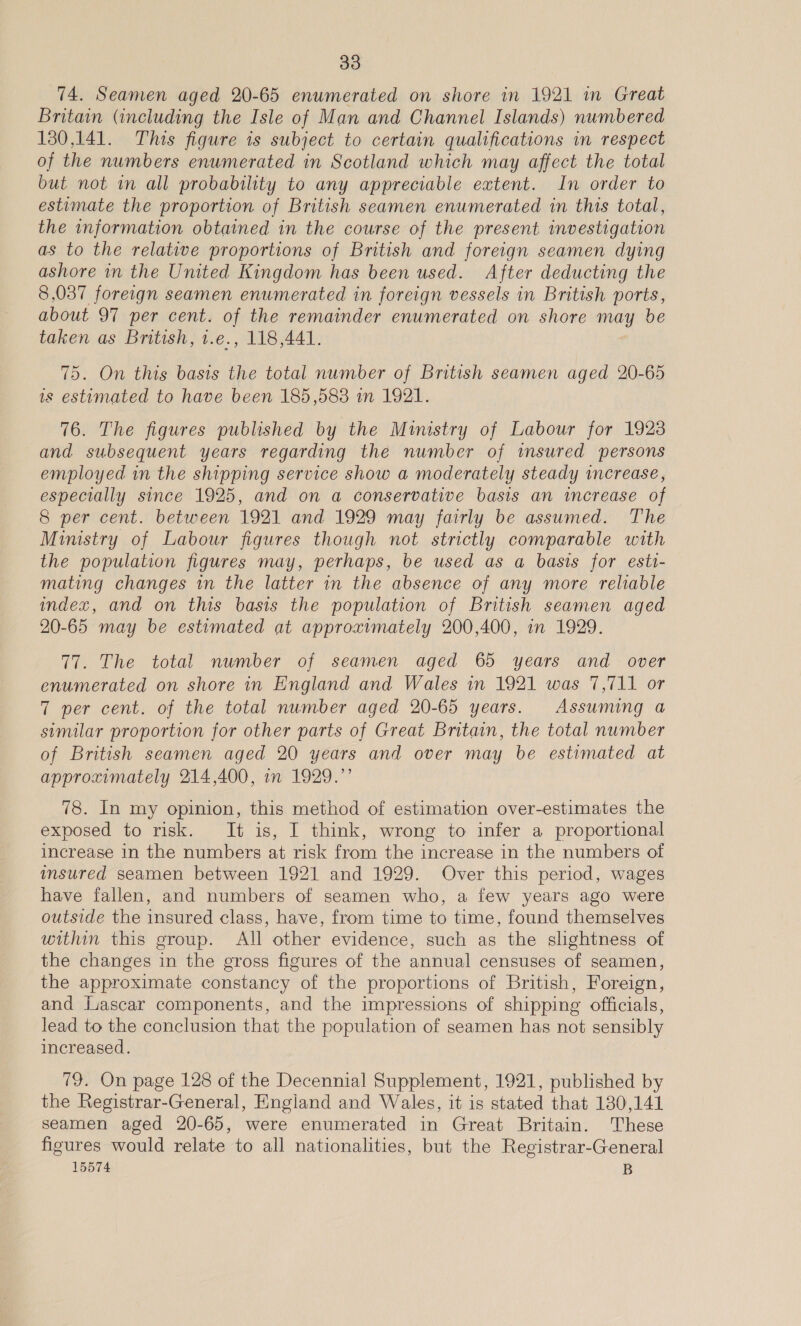 74. Seamen aged 20-65 enumerated on shore in 1921 in Great Britain (including the Isle of Man and Channel Islands) numbered 130,141. This figure is subject to certain qualifications in respect of the numbers enumerated in Scotland which may affect the total but not in all probability to any appreciable extent. In order to estimate the proportion of British seamen enumerated in this total, the information obtained in the course of the present investigation as to the relative proportions of British and foreign seamen dying ashore in the United Kingdom has been used. After deducting the 8,037 foreign seamen enumerated in foreign vessels in British ports, about 97 per cent. of the remainder enumerated on shore may be taken as British, 1.e., 118,441. 75. On this basis the total number of British seamen aged 20-65 is estimated to have been 185,583 in 1921. 76. The figures published by the Ministry of Labour for 1923 and subsequent years regarding the number of insured persons employed in the shipping service show a moderately steady increase, especially since 1925, and on a conservative basis an increase of 8 per cent. between 1921 and 1929 may fairly be assumed. The Ministry of Labour figures though not strictly comparable with the population figures may, perhaps, be used as a basis for esti- mating changes in the latter in the absence of any more reliable index, and on this basis the population of British seamen aged 20-65 may be estimated at approximately 200,400, in 1929. 77. The total number of seamen aged 65 years and over enumerated on shore in England and Wales in 1921 was 7,711 or 7 per cent. of the total number aged 20-65 years. Assuming a similar proportion for other parts of Great Britain, the total number of British seamen aged 20 years and over may be estimated at approximately 214,400, in 1929.”’ 78. In my opinion, this method of estimation over-estimates the exposed to risk. It is, I think, wrong to infer a proportional increase in the numbers at risk from the increase in the numbers of msured seamen between 1921 and 1929. Over this period, wages have fallen, and numbers of seamen who, a few years ago were outside the insured class, have, from time to time, found themselves within this group. All other evidence, such as the slightness of the changes in the gross figures of the annual censuses of seamen, the approximate constancy of the proportions of British, Foreign, and [uascar components, and the impressions of shipping officials, lead to the conclusion that the population of seamen has not sensibly increased. 79. On page 128 of the Decennial Supplement, 1921, published by the Registrar-General, England and Wales, it is stated that 180,141 seamen aged 20-65, were enumerated in Great Britain. These figures would relate to all nationalities, but the Registrar-General