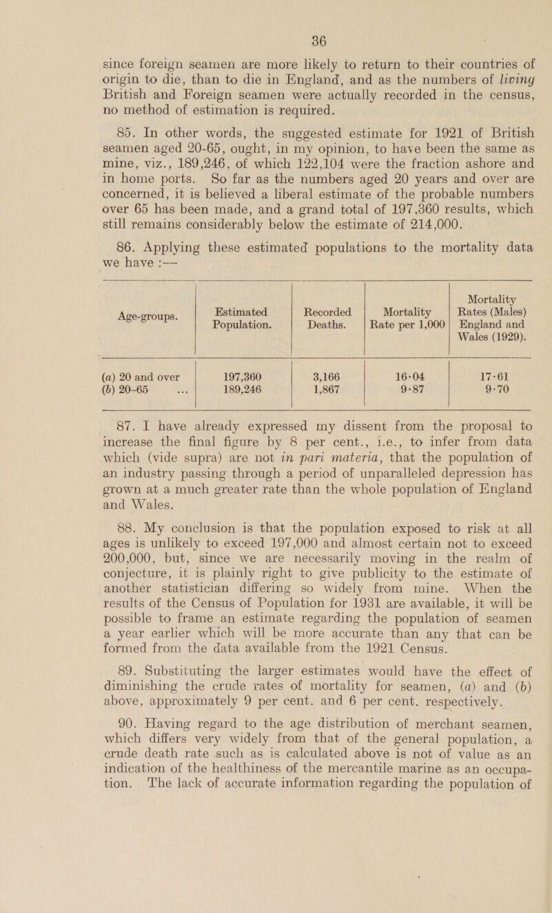 since foreign seamen are more likely to return to their countries of origin to die, than to die in England, and as the numbers of living British and Foreign seamen were actually recorded in the census, no method of estimation is required. 85. In other words, the suggested estimate for 1921 of British seamen aged 20-65, ought, in my opinion, to have been the same as mine, viz., 189,246, of which 122,104 were the fraction ashore and in home ports. So far as the numbers aged 20 years and over are concerned, it is believed a liberal estimate of the probable numbers over 65 has been made, and a grand total of 197,360 results, which still remains considerably below the estimate of 214,000. 86. Applying these estimated populations to the mortality data we have :—  | Mortality  Ae: Estimated Recorded Mortality Rates (Males) 5 et Population. Deaths. Rate per 1,000| England and Wales (1929). | (a) 20 and over 197,360 3,166 16-04 17-61 (b) 20-65 189,246 1,867 9-87 9-70 |   87. I have already expressed my dissent from the proposal to increase the final figure by 8 per cent., i.e., to infer from data which (vide supra) are not in pari materia, that the population of an industry passing through a period of unparalleled depression has grown at a much greater rate than the whole population of England and Wales. 88. My conclusion is that the population exposed to risk at all ages is unlikely to exceed 197,000 and almost certain not to exceed 200,000, but, since we are necessarily moving in the realm of conjecture, it is plainly right to give publicity to the estimate of another statistician differing so widely from mine. When the results of the Census of Population for 1931 are available, it will be possible to frame an estimate regarding the population of seamen a year earlier which will be more accurate than any that can be formed from the data available from the 1921 Census. 89. Substituting the larger estimates would have the effect of diminishing the crude rates of mortality for seamen, (a) and (b) above, approximately 9 per cent. and 6 per cent. respectively. 90. Having regard to the age distribution of merchant seamen, which differs very widely from that of the general population, a crude death rate .such as is calculated above is not of value as an indication of the healthiness of the mercantile marine as an occupa- tion. The lack of accurate information regarding the population of