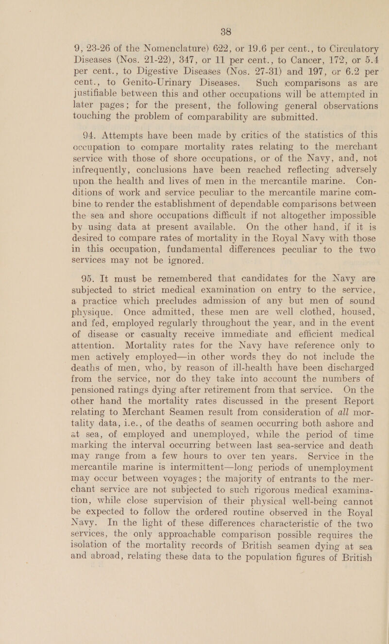 9, 23-26 of the Nomenclature) 622, or 19.6 per cent., to Circulatory Diseases (Nos. 21-22), 347, or 11 per cent., to Cancer, 172, or 5.4 per cent., to Digestive Diseases (Nos. 27-31) and 197, or 6.2 per cent., to Genito-Urinary Diseases. Such comparisons as are justifiable between this and other occupations will be attempted in later pages; for the present, the following general observations touching the problem of comparability are submitted. 94. Attempts have been made by critics of the statistics of this occupation to compare mortality rates relating to the merchant service with those of shore occupations, or of the Navy, and, not infrequently, conclusions have been reached reflecting adversely upon the health and lives of men in the mercantile marine. Con- ditions of work and service peculiar to the mercantile marine com- bine to render the establishment of dependable comparisons between the sea and shore occupations difficult if not altogether impossible by using data at present available. On the other hand, if it is desired to compare rates of mortality in the Royal Navy with those in this occupation, fundamental differences peculiar to the two services may not be ignored. 95. It must be remembered that candidates for the Navy are subjected to strict medical examination on entry to the service, a practice which precludes admission of any but men of sound physique. Once admitted, these men are well clothed, housed, and fed, employed regularly throughout the year, and in the event of disease or casualty receive immediate and efficient medical attention. Mortality rates for the Navy have reference only to men actively employed—in other words they do not include the deaths of men, who, by reason of ill-health have been discharged from the service, nor do they take into account the numbers of pensioned ratings dying after retirement from that service. On the other hand the mortality rates discussed in the present Report relating to Merchant Seamen result from consideration of all mor- tality data, 1.e., of the deaths of seamen occurring both ashore and at sea, of employed and unemployed, while the period of time marking the interval occurring between last sea-service and death may range from a few hours to over ten years. Service in the mercantile marine is intermittent—long periods of unemployment may occur between voyages; the majority of entrants to the mer- chant service are not subjected to such rigorous medical examina- tion, while close supervision of their physical well-being cannot be expected to follow the ordered routine observed in the Royal Navy. In the light of these differences characteristic of the two services, the only approachable comparison possible requires the isolation of the mortality records of British seamen dying at sea and abroad, relating these data to the population figures of British