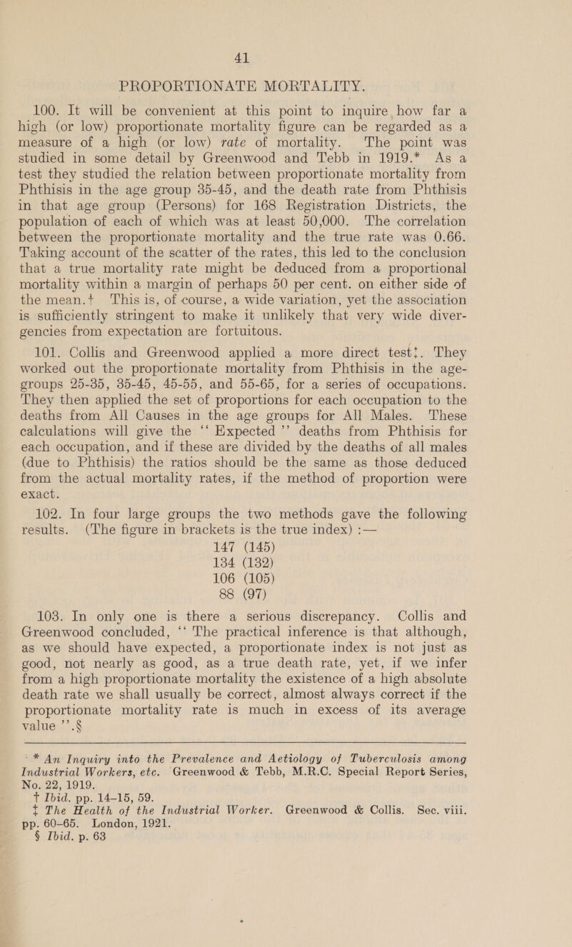PROPORTIONATE MORTALITY. 100. It will be convenient at this point to inquire, how far a high (or low) proportionate mortality figure can be regarded as a measure of a high (or low) rate of mortality. The point was studied in some detail by Greenwood and Tebb in 1919.* As a test they studied the relation between proportionate mortality from Phthisis in the age group 35-45, and the death rate from Phthisis in that age group (Persons) for 168 Registration Districts, the population of each of which was at least 50,000. The correlation between the proportionate mortality and the true rate was 0.66. Taking account of the scatter of the rates, this led to the conclusion that a true mortality rate might be deduced from a proportional mortality within a margin of perhaps 50 per cent. on either side of the mean.+t ‘This is, of course, a wide variation, yet the association is sufficiently strmgent to make it unlikely that very wide diver- gencies from expectation are fortuitous. 101. Collis and Greenwood applied a more direct test!. They worked out the proportionate mortality from Phthisis in the age- groups 25-35, 35-45, 45-55, and 55-65, for a series of occupations. They then applied the set of proportions for each occupation to the deaths from All Causes in the age groups for All Males. ‘These calculations will give the ‘‘ Expected ’’ deaths from Phthisis fer each occupation, and if these are divided by the deaths of all males (due to Phthisis) the ratios should be the same as those deduced from the actual mortality rates, if the method of proportion were exact. 102. In four large groups the two methods gave the following results. (The figure in brackets is the true index) :— 147 (145) 134 (132) 106 (105) 88 (97) 103. In only one is there a serious discrepancy. Collis and Greenwood concluded, ‘‘ The practical inference is that although, as we should have expected, a proportionate index is not just as good, not nearly as good, as a true death rate, yet, if we infer from a high proportionate mortality the existence of a high absolute death rate we shall usually be correct, almost always correct if the proportionate mortality rate is much in excess of its average value ’’.§ ~* An Inquiry into the Prevalence and Aetiology of Tuberculosis among Industrial Workers, etc. Greenwood &amp; Tebb, M.R.C. Special Report Series, No. 22, 1919. + Ibid. pp. 14-15, 59. t The Health of the Industrial Worker. Greenwood &amp; Collis. Sec. viii. pp. 60-65. London, 1921. § Ibid. p. 63