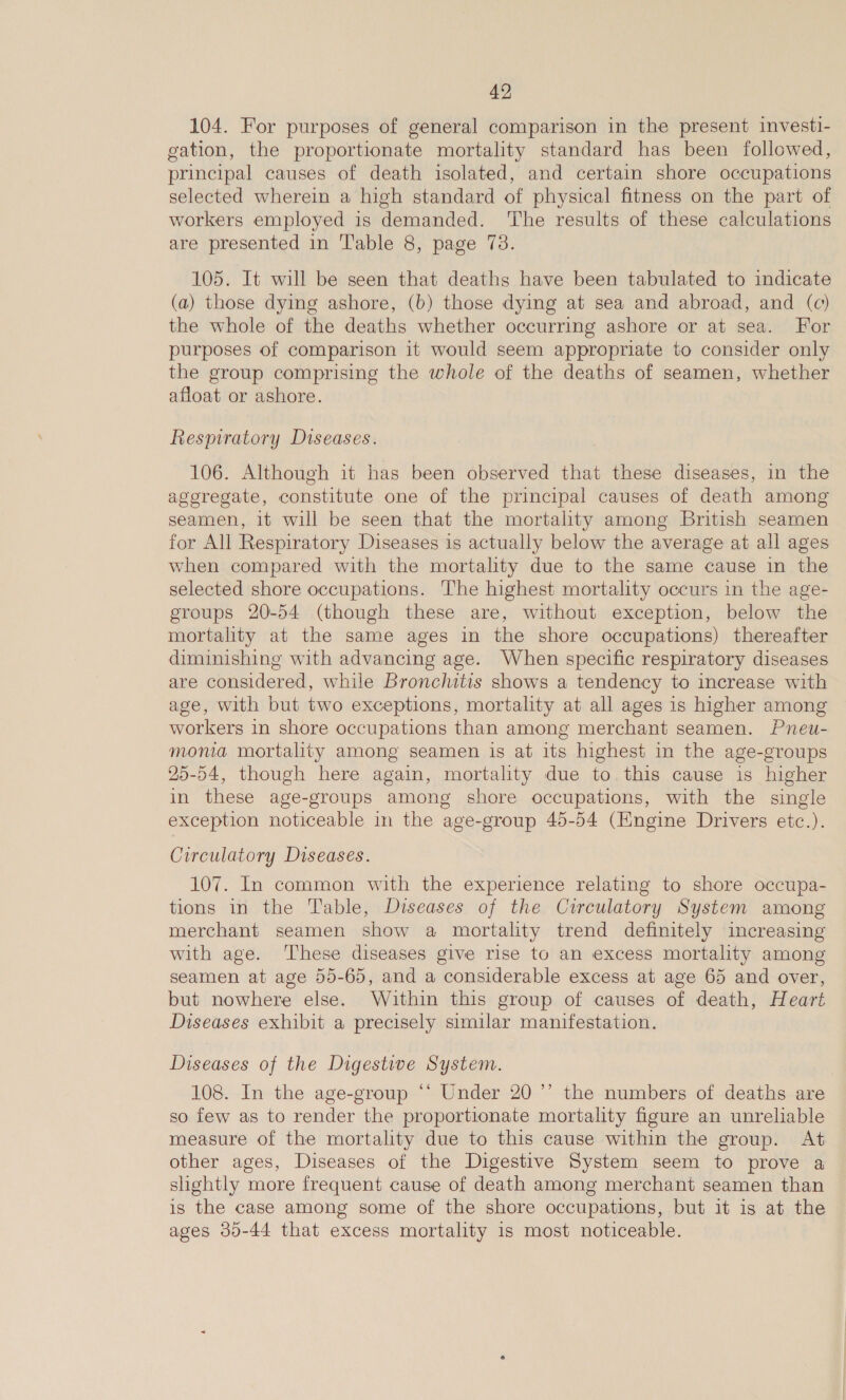 104. For purposes of general comparison in the present investi- gation, the proportionate mortality standard has been followed, principal causes of death isolated, and certain shore occupations selected wherein a high standard of physical fitness on the part of workers employed is demanded. The results of these calculations are presented in Table 8, page 73. 105. It will be seen that deaths have been tabulated to indicate (a) those dying ashore, (b) those dying at sea and abroad, and (c) the whole of the deaths whether occurring ashore or at sea. For purposes of comparison it would seem appropriate to consider only the group comprising the whole of the deaths of seamen, whether afloat or ashore. Respiratory Diseases. 106. Although it has been observed that these diseases, in the ageregate, constitute one of the principal causes of death among seamen, it will be seen that the mortality among British seamen for All Respiratory Diseases is actually below the average at all ages when compared with the mortality due to the same cause in the selected shore occupations. ‘The highest mortality occurs in the age- groups 20-54 (though these are, without exception, below the mortality at the same ages in the shore occupations) thereafter diminishing with advancing age. When specific respiratory diseases are considered, while Bronchitis shows a tendency to increase with age, with but two exceptions, mortality at all ages is higher among workers in shore occupations than among merchant seamen. Pneu- monia mortality among seamen is at its highest in the age-groups 25-54, though here again, mortality due to this cause is higher in these age-groups among shore occupations, with the single exception noticeable in the age-group 45-54 (Engine Drivers etc.). Circulatory Diseases. 107. In common with the experience relating to shore occupa- tions in the Table, Diseases of the Circulatory System among merchant seamen show a mortality trend definitely increasing with age. These diseases give rise to an excess mortality among seamen at age 55-65, and a considerable excess at age 65 and over, but nowhere else. Within this group of causes of death, Heart Diseases exhibit a precisely similar manifestation. Diseases of the Digestive System. 108. In the age-group ‘‘ Under 20 ”’ the numbers of deaths are so few as to render the proportionate mortality figure an unreliable measure of the mortality due to this cause within the group. At other ages, Diseases of the Digestive System seem to prove a slightly more frequent cause of death among merchant seamen than is the case among some of the shore occupations, but it is at the ages 30-44 that excess mortality 1s most noticeable.