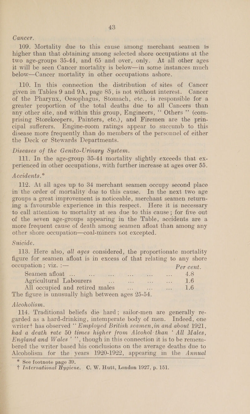 Cancer. 109. Mortality due to this cause among merchant seamen is higher than that obtaining among selected shore occupations at the two age-groups 35-44, and 65 and over, only. At all other ages it will be seen Cancer mortality is below—in some instances much below—Cancer mortality in other occupations ashore. 110. In this connection the distribution of sites of Cancer eiven in Tables 9 and 9A, page 85, 1s not without interest. Cancer of the Pharynx, Oesophagus, Stomach, etc., is responsible for a greater proportion of the total deaths due to all Cancers than any other site, and within this group, Engineers, ‘‘ Others ’’ (com- prising Storekeepers, Painters, etc.), and Firemen are the prin- cipal sufferers. Engine-room ratings appear to succumb to this disease more frequently than do rience of the personnel of either the Deck or Stewards Departments. Diseases of the Genito-Urinary System. 111. In the age-group 35-44 mortality slightly exceeds that ex- perienced in other occupations, with further increase at ages over 55. Accidents .* 112. At all ages up to 34 merchant seamen occupy second place in the order of mortality due to this cause. In the next two age sroups a great improvement is noticeable, merchant seamen return- ing a favourable experience in this respect. Here it is necessary to call attention to mortality at sea due to this cause; for five out of the seven age-groups appearing in the Table, accidents are a more frequent cause of death among seamen afloat than among any other shore occupation—coal-miners not excepted. Suecide. 113. Here also, all ages considered, the proportionate mortality figure for seamen afloat is in excess of that relating to any shore occupation ; viz. :— Per cent. Seamen afloat ce Agricultural Labourers - All occupied and retired males : The figure is unusually ee between ages 25-54, Se O&amp;O Alcoholism. 114. Traditional beliefs die hard; sailor-men are generally re- garded as a hard-drinking, intemperate body of men. Indeed, one writer+ has observed ‘“‘ Hmployed British seamen,in and about 1921, had a death rate 50 times higher from Alcohol: than ‘ All Males, England and Wales ’ ’’, though in this connection it is to be remem- bered the writer based his conclusions on the average deaths due to Alcoholism for the years 1920-1922, appearing in the Annual * See footnote page 39. t International Hygiene. OC: W. Hutt, London 1927, p. 151.
