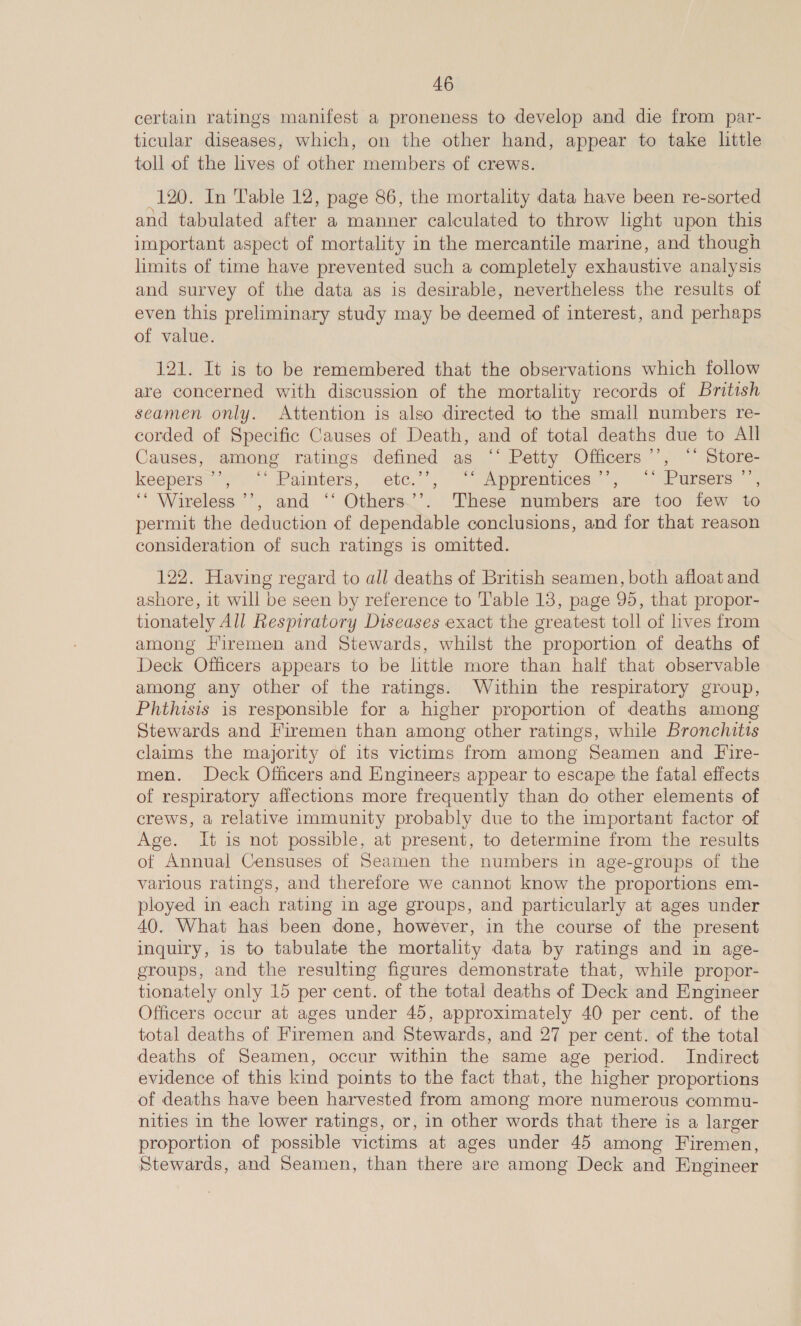 certain ratings manifest a proneness to develop and die from par- ticular diseases, which, on the other hand, appear to take little toll of the lives of other members of crews. 120. In Table 12, page 86, the mortality data have been re-sorted and tabulated after a manner calculated to throw light upon this important aspect of mortality in the mercantile marine, and though limits of time have prevented such a completely exhaustive analysis and survey of the data as is desirable, nevertheless the results of even this preliminary study may be deemed of interest, and perhaps of value. 121. It is to be remembered that the observations which follow are concerned with discussion of the mortality records of British seamen only. Attention is also directed to the small numbers re- corded of Specific Causes of Death, and of total deaths due to All Causes, among ratings defined as ‘‘ Petty Officers’, “’ Store- keepers ”’ ‘Painters, etc.’’, ‘“ Apprentices’, “* Pursers ’’, ‘* Wireless ’’, and ‘‘ Others.’’. These numbers are too few to permit the deduction of dependable conclusions, and for that reason consideration of such ratings is omitted. 122. Having regard to all deaths of British seamen, both afloat and ashore, it will be seen by reference to Table 13, page 95, that propor- tionately All Respiratory Diseases exact the greatest toll of lives from among Firemen and Stewards, whilst the proportion of deaths of Deck Officers appears to be lttle more than half that observable among any other of the ratings. Within the respiratory group, Phthisis is responsible for a higher proportion of deaths among Stewards and Firemen than among other ratings, while Bronchitis claims the majority of its victims from among Seamen and Fire- men. Deck Officers and Engineers appear to escape the fatal effects of respiratory affections more frequently than do other elements of crews, a relative immunity probably due to the important factor of Age. It is not possible, at present, to determine from the results of Annual Censuses of Seamen the numbers in age-groups of the various ratings, and therefore we cannot know the proportions em- ployed in each rating in age groups, and particularly at ages under 40. What has been done, however, in the course of the present inquiry, is to tabulate the mortality data by ratings and in age- groups, and the resulting figures demonstrate that, while propor- tionately only 15 per cent. of the total deaths of Deck and Engineer Officers occur at ages under 45, approximately 40 per cent. of the total deaths of Firemen and Stewards, and 27 per cent. of the total deaths of Seamen, occur within the same age period. Indirect evidence of this kind points to the fact that, the higher proportions of deaths have been harvested from among more numerous commu- nities in the lower ratings, or, in other words that there is a larger proportion of possible victims at ages under 45 among Firemen, Stewards, and Seamen, than there are among Deck and Engineer