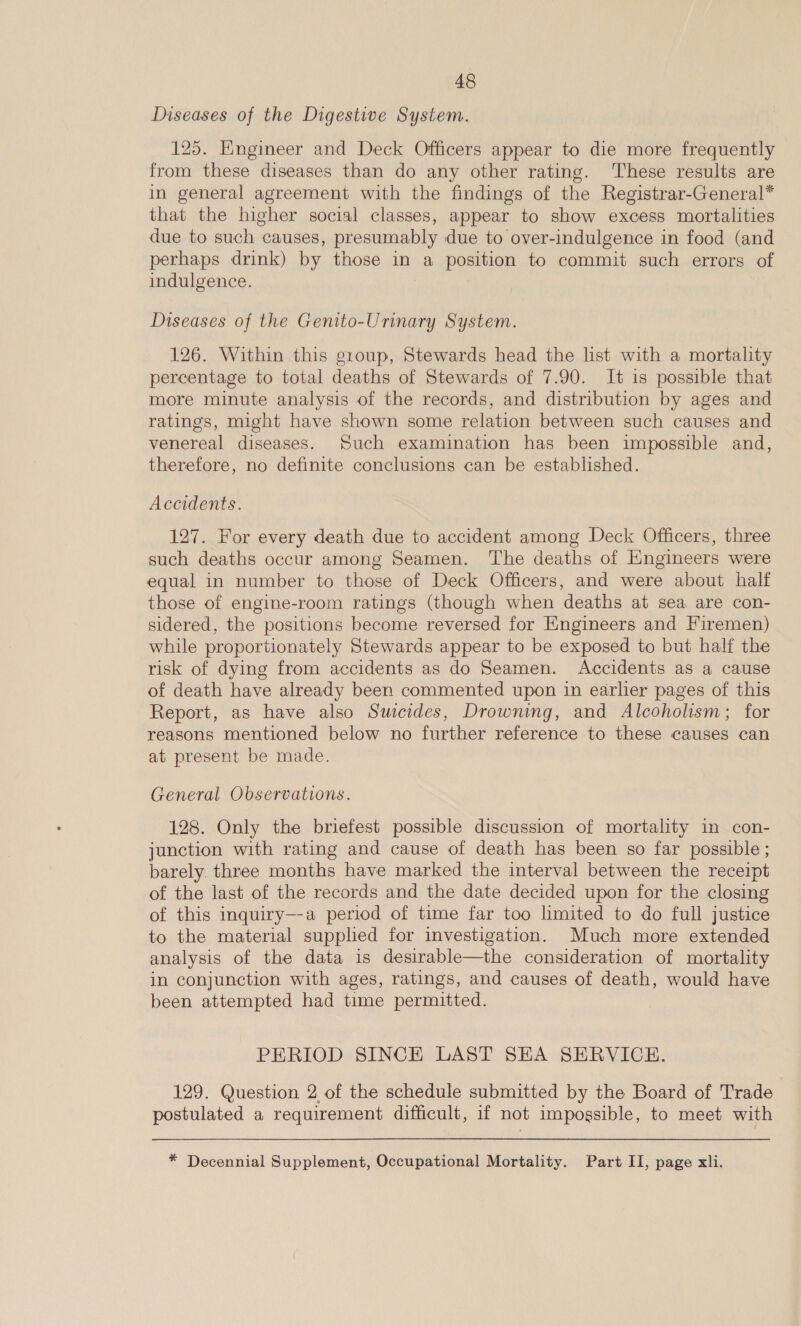 Diseases of the Digestive System. 125. Engineer and Deck Officers appear to die more frequently from these diseases than do any other rating. These results are in general agreement with the findings of the Registrar-General* that the higher social classes, appear to show excess mortalities due to such causes, presumably due to over-indulgence in food (and perhaps drink) by those in a position to commit such errors of indulgence. Diseases of the Genito-Urinary System. 126. Within this group, Stewards head the list with a mortality percentage to total deaths of Stewards of 7.90. It is possible that more minute analysis of the records, and distribution by ages and ratings, might have shown some relation between such causes and venereal diseases. Such examination has been impossible and, therefore, no definite conclusions can be established. Accidents. 127. For every death due to accident among Deck Officers, three such deaths occur among Seamen. The deaths of Hngineers were equal in number to those of Deck Officers, and were about half those of engine-room ratings (though when deaths at sea are con- sidered, the positions become reversed for Engineers and Firemen) while proportionately Stewards appear to be exposed to but half the risk of dying from accidents as do Seamen. Accidents as a cause of death have already been commented upon in earlier pages of this Report, as have also Swcides, Drowning, and Alcoholism; for reasons mentioned below no further reference to these causes can at present be made. General Observations. 128. Only the briefest possible discussion of mortality in con- junction with rating and cause of death has been so far possible ; barely. three months have marked the interval between the receipt of the last of the records and the date decided upon for the closing of this inquiry—-a period of time far too limited to do full justice to the material supplied for investigation. Much more extended analysis of the data is desirable—the consideration of mortality in conjunction with ages, ratings, and causes of death, would have been attempted had time permitted. PERIOD SINCE LAST SEA SERVICE. 129. Question 2 of the schedule submitted by the Board of Trade postulated a requirement difficult, if not impossible, to meet with * Decennial Supplement, Occupational Mortality. Part II, page xli.