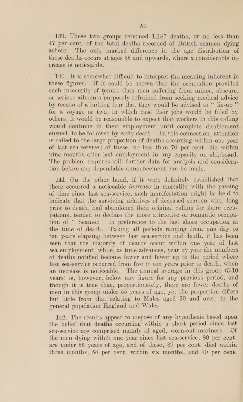 139. These two groups returned 1,187 deaths, or no less than 47 per cent. of the total deaths recorded of British seamen dying ashore. The only marked difference in the age distribution of these deaths occurs at ages 55 and upwards, where a considerable in- crease is noticeable. 140. It is somewhat difficult to interpret the meaning inherent in these figures. If it could be shown that the occupation provided such insecurity of tenure than men suffering from minor, obscure, or serious ailments purposely refrained from seeking medical advice by reason of a lurking fear that they would be advised to “‘ le-up ”’ for a voyage or two, in which case their jobs would be filled by others, it would be reasonable to expect that workers in this calling would continue in their employment until complete disablement ensued, to be followed by early death. In this connection, attention is called to the large proportion of deaths occurring within one year of last sea-service; of these, no less than 70 per cent. die within nine months after last employment in any capacity on shipboard. The problem requires still further data for analysis and considera- tion before any dependable announcement can be made. 141. On the other hand, if it were definitely established that there occurred a noticeable increase in mortality with the passing of time since last sea-service, such manifestation might be held to indicate that the surviving relatives of deceased seamen who, long prior to death, had abandoned their original calling for shore occu- pations, tended to declare the more attractive or romantic occupa- tion of ‘‘ Seamen’’ in preference to the last shore occupation at the time of death. Taking all periods ranging from one day to ten years elapsing between last sea-service and death, it has been seen that the majority of deaths occur within one year of last sea employment, while, as time advances, year by year the numbers of deaths notified become fewer and fewer up to the period where last sea-service occurred from five to ten years prior to death, when an increase is noticeable. The annual average in this group (5-10 years) is, however, below any figure for any previous period, and though it is true that, proportionately, there are fewer deaths of men in this group under 55 years of age, yet the proportion differs but little from that relating to Males aged 20 and over, in the general population England and Wales. 142. The results appear to dispose of any hypothesis based upon the belief that deaths occurring within a short period since last sea-service are comprised mainly of aged, worn-out mariners. Of the men dying within one year since last sea-service, 80 per cent. are under 55 years of age, and of these, 39 per cent. died within three months, 58 per cent. within six months, and 70 per cent.