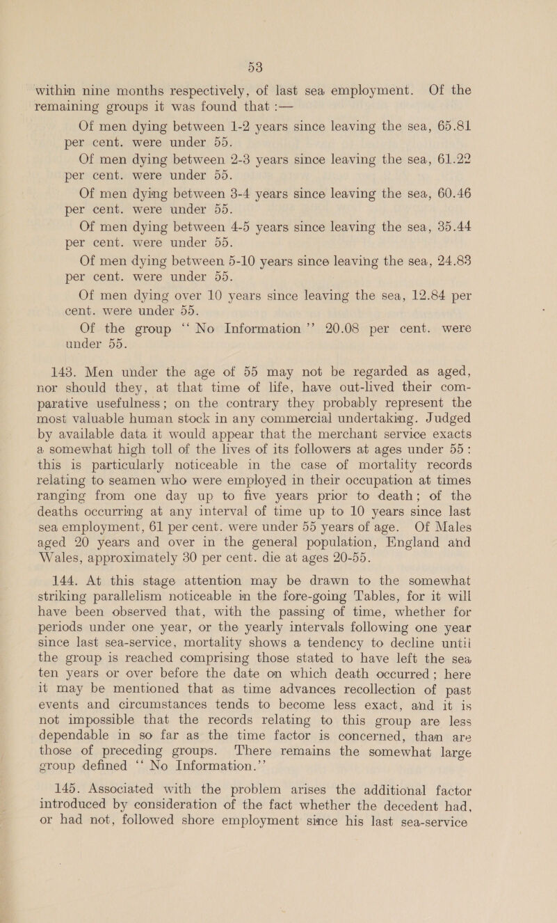 within nine months respectively, of last sea employment. Of the remaining groups it was found that :— Of men dying between 1-2 years since leaving the sea, 65.81 per cent. were under 55. Of men dying between 2-3 years since leaving the sea, 61.22 per cent. were under 55. Of men dying between 3-4 years since leaving the sea, 60.46 per cent. were under 55. Of men dying between 4-5 years since leaving the sea, 35.44 per cent. were under 55. Of men dying between 5-10 years since leaving the sea, 24.83 per cent. were under 55. Of men dying over 10 years since leaving the sea, 12.84 per cent. were under 55. Of the group ‘‘ No Information ’’ 20.08 per cent. were under 55. 148. Men under the age of 55 may not be regarded as aged, nor should they, at that time of life, have out-lived their com- parative usefulness; on the contrary they probably represent the most valuable human stock in any commercial undertaking. Judged by available data it would appear that the merchant service exacts a somewhat high toll of the lives of its followers at ages under 55: this is particularly noticeable in the case of mortality records relating to seamen who were employed in their occupation at times ranging from one day up to five years prior to death; of the deaths occurrmg at any interval of time up to 10 years since last sea employment, 61 per cent. were under 55 years of age. Of Males aged 20 years and over in the general population, England and Wales, approximately 30 per cent. die at ages 20-55. 144. At this stage attention may be drawn to the somewhat striking parallelism noticeable m the fore-going Tables, for it will have been observed that, with the passing of time, whether for periods under one year, or the yearly intervals following one year since last sea-service, mortality shows a tendency to decline untii the group is reached comprising those stated to have left the sea ten years or over before the date on which death occurred; here it may be mentioned that as time advances recollection of past events and circumstances tends to become less exact, and it is not impossible that the records relating to this group are less dependable in so far as the time factor is concerned, than are those of preceding groups. There remains the somewhat large eroup defined ‘‘ No Information.’’ 145. Associated with the problem arises the additional factor introduced by consideration of the fact whether the decedent had, or had not, followed shore employment since his last sea-service