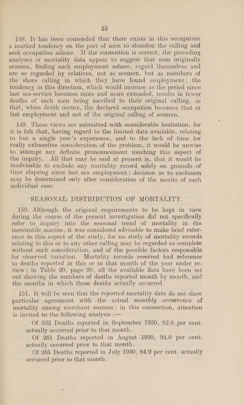 D5 148. It has been contended that there exists in this occupation a marked tendency on the part of men to abandon the calling and seek occupation ashore. If the contention is correct, the preceding analyses of mortality data appear to suggest that men originally seamen, finding such employment ashore, regard themselves and are so regarded by relatives, not as seamen, but as members of the shore calling in which they have found employment; the tendency in this direction, which would increase as the period since last sea-service becomes more and more extended, results in fewer deaths of such men being ascribed to their original calling, in that, when death occurs, the declared occupation becomes that ot last employment and not of the original calling of seaman. 149. These views are submitted with considerable hesitation, for it is felt that, having regard to the limited data available, relating to but a single year’s experience, and to the lack of time for really exhaustive consideration of the problem, it would be unwise to attempt any definite pronouncement touching this aspect of the inquiry. All that may be said at present is, that it would be inadvisable to exclude any mortality record solely on grounds of time elapsing since last sea employment; decision as to exclusion may be determined only after consideration of the merits of each individual case. SHASONAL DISTRIBUTION OF MORTALITY. 150. Although the original requirements to be kept in view during the course of the present investigation did not specifically refer to inquiry into the seasonal trend of mortality in the mercantile marine, it was considered advisable to make brief refer- ence to this aspect of the study, for no study of mortality records relating to this or to any other calling may be regarded as complete without such consideration, and of the possible factors responsible for observed variation. Mortality records received had reference to deaths reported in this or in that month of the year under re- view; in Table 20, page 98, all the available data have been set out showing the numbers of deaths reported month by month, and the months in which those deaths actually occurred. 151. It will be seen that the reported mortality data do not show particular agreement with the actual monthly occurrence of mortality among merchant seamen; in this connection, attention is invited to the following analysis :— Of 332 Deaths reported in September 1930, 82.8 per cent. actually occurred prior to that month. Of 261 Deaths reported in August 1930, 92.0 per cent. actually occurred prior to that month. Of 265 Deaths reported in July 1930, 84.9 per cent. actually occurred prior to that month.