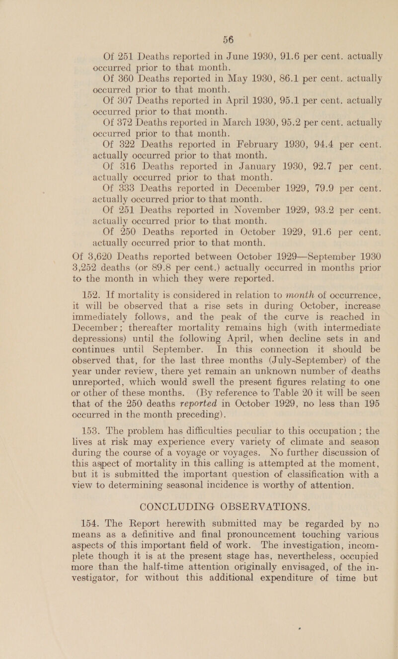 Of 251 Deaths reported in June 1980, 91.6 per cent. actually occurred prior to that month. Of 360 Deaths reported in May 1930, 86.1 per cent. actually occurred prior to that month. Of 307 Deaths reported in April 1930, 95.1 per cent. actually occurred prior to that month. Of 872 Deaths reported in March 1930, 95.2 per cent. actually occurred prior to that month. Of 322 Deaths reported in February 19380, 94.4 per cent. actually occurred prior to that month. Of 316 Deaths reported in January 1930, 92.7 per cent. actually occurred prior to that month. Of 333 Deaths reported in December 1929, 79.9 per cent. actually occurred prior to that month. Of 251 Deaths reported in November 1929, 93.2 per cent. actually occurred prior to that month. Of 250 Deaths reported in October 1929, 91.6 per cent. actually occurred prior to that month. Of 3,620 Deaths reported between October 1929—September 1930 3,252 deaths (or 89.8 per cent.) actually occurred in months prior to the month in which they were reported. 152. If mortality is considered in relation to month of occurrence, it will be observed that a rise sets in during October, increase immediately follows, and the peak of the curve is reached in December; thereafter mortality remains high (with intermediate depressions) until the following April, when decline sets in and continues until September. In this connection it should be observed that, for the last three months (July-September) of the year under review, there yet remain an unknown number of deaths unreported, which would swell the present figures relating to one or other of these months. (By reference to Table 20 it will be seen that of the 250 deaths reported in October 1929, no less than 195 occurred in the month preceding). 153. The problem has difficulties peculiar to this occupation ; the lives at risk may experience every variety of climate and season during the course of a voyage or voyages. No further discussion of this aspect of mortality in this calling is attempted at the moment, but it is submitted the important question of classification with a view to determining seasonal incidence is worthy of attention. CONCLUDING OBSERVATIONS. 154. The Report herewith submitted may be regarded by no means as a definitive and final pronouncement touching various aspects of this important field of work. The investigation, incom- plete though it is at the present stage has, nevertheless, occupied more than the half-time attention originally envisaged, of the in- vestigator, for without this additional expenditure of time but