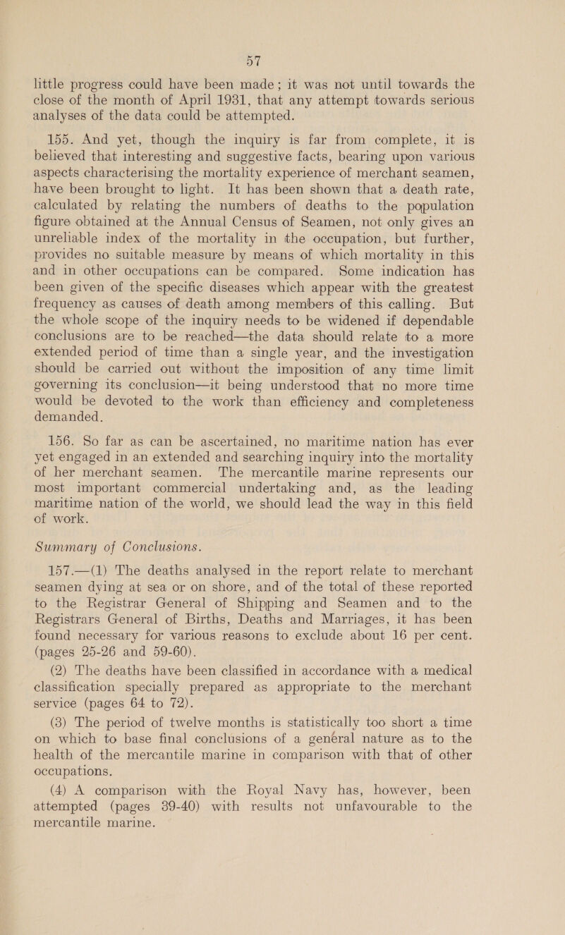 little progress could have been made; it was not until towards the close of the month of April 1931, that any attempt towards serious analyses of the data could be attempted. 155. And yet, though the inquiry is far from complete, it is believed that interesting and suggestive facts, bearing upon various aspects characterising the mortality experience of merchant seamen, have been brought to light. It has been shown that a death rate, calculated by relating the numbers of deaths to the population figure obtained at the Annual Census of Seamen, not only gives an unreliable index of the mortality in the occupation, but further, provides no suitable measure by means of which mortality in this and in other occupations can be compared. Some indication has been given of the specific diseases which appear with the greatest frequency as causes of death among members of this calling. But the whole scope of the inquiry needs to be widened if dependable conclusions are to be reached—the data should relate to a more extended period of time than a single year, and the investigation should be carried out without the imposition of any time limit governing its conclusion—it being understood that no more time would be devoted to the work than efficiency and completeness demanded. 156. So far as can be ascertained, no maritime nation has ever yet engaged in an extended and searching inquiry into the mortality of her merchant seamen. ‘The mercantile marine represents our most important commercial undertaking and, as the leading maritime nation of the world, we should lead the way in this field of work. Summary of Conclusions. 157.—(1) The deaths analysed in the report relate to merchant seamen dying at sea or on shore, and of the total of these reported to the Registrar General of Shipping and Seamen and to the Registrars General of Births, Deaths and Marriages, it has been found necessary for various reasons to exclude about 16 per cent. (pages 25-26 and 59-60). (2) The deaths have been classified in accordance with a medical classification specially prepared as appropriate to the merchant service (pages 64 to 72). (3) The period of twelve months is statistically too short a time on which to base final conclusions of a general nature as to the health of the mercantile marine in comparison with that of other occupations. (4) A comparison with the Royal Navy has, however, been attempted (pages 389-40) with results not unfavourable to the mercantile marine.