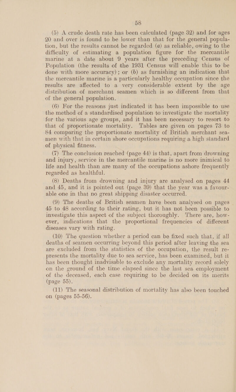 (5) A crude death rate has been calculated (page 32) and for ages 20 and over is found to be lower than that for the general popula- tion, but the results cannot be regarded (a) as reliable, owing to the difficulty of estimating a population figure for the mercantile marine at a date about 9 years after the preceding Census of Population (the results of the 1931 Census will enable this to be done with more accuracy); or (b) as furnishing an indication that the mercantile marine is a particularly healthy occupation since the results are affected to a very considerable extent by the age distribution of merchant seamen which is so different from that of the general population. (6) For the reasons just indicated it has been impossible to use the method of a standardised population to investigate the mortality for the various age groups, and it has been necessary to resort to that of proportionate mortality. Tables are given on pages 73 to 84 comparing the proportionate mortality of British merchant sea- men with that in certain shore occupations requiring a high standard of physical fitness. 3 (7) The conclusion reached (page 44) is that, apart from drowning and injury, service in the mercantile marine is no more inimical to life and health than are many of the occupations ashore frequently regarded as healthful. (8) Deaths from drowning and injury are analysed on pages 44 and 45, and it is pointed out (page 39) that the year was a favour- able one in that no great shipping disaster occurred. (9) The deaths of British seamen have been analysed on pages | 45 to 48 according to their rating, but it has not been possible to investigate this aspect of the subject thoroughly. There are, how- ever, indications that the proportional frequencies of different diseases vary with rating. (10) The question whether a period can be fixed such that, if all deaths of seamen occurring beyond this period after leaving the sea are excluded from the statistics of the occupation, the result re- presents the mortality due to sea service, has been examined, but it has been thought inadvisable to exclude any mortality record solely on the ground of the time elapsed since the last sea employment of the deceased, each case requiring to be decided on its merits (page 55). (11) The seasonal distribution of mortality has also been touched on (pages 55-56).