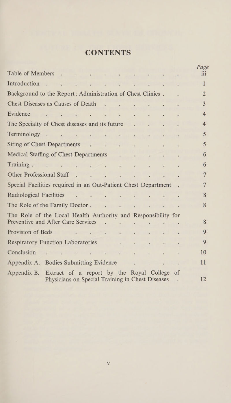 CONTENTS Table of Members . , : : ; ili Introduction . : ‘ : ; ; ; : : 1 Background to the Report; Administration of Chest Clinics . Chest Diseases as Causes of Death Evidence The Specialty of Chest diseases and its future Terminology Siting of Chest Departments Medical Staffing of Chest Departments Training . Other Professional Staff Special Facilities required in an Out-Patient Chest Department Radiological Facilities The Role of the Family Doctor . The Role of the Local Health Authority and Bec e for Preventive and After Care Services : Co ON NON DAN KO Wn FP Hh WW NY oe) Provision of Beds Respiratory Function Laboratories Conclusion. ; ; ' ; ; 10 Appendix A. Bodies Submitting Evidence : ; : : 11 Appendix B. Extract of a report by the Royal College of Physicians on Special Training in Chest Diseases. b2