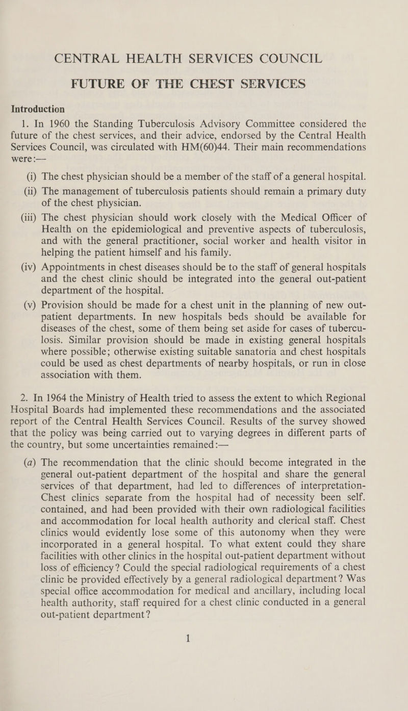 CENTRAL HEALTH SERVICES COUNCIL FUTURE OF THE CHEST SERVICES of the chest physician. (v —_ Health on the epidemiological and preventive aspects of tuberculosis, and with the general practitioner, social worker and health visitor in helping the patient himself and his family. Appointments in chest diseases should be to the staff of general hospitals and the chest clinic should be integrated into the general out-patient department of the hospital. Provision should be made for a chest unit in the planning of new out- patient departments. In new hospitals beds should be available for diseases of the chest, some of them being set aside for cases of tubercu- losis. Similar provision should be made in existing general hospitals where possible; otherwise existing suitable sanatoria and chest hospitals could be used as chest departments of nearby hospitals, or run in close association with them. general out-patient department of the hospital and share the general services of that department, had led to differences of interpretation- Chest clinics separate from the hospital had of necessity been self. contained, and had been provided with their own radiological facilities and accommodation for local health authority and clerical staff. Chest clinics would evidently lose some of this autonomy when they were incorporated in a general hospital. To what extent could they share facilities with other clinics in the hospital out-patient department without loss of efficiency? Could the special radiological requirements of a chest clinic be provided effectively by a general radiological department? Was special office accommodation for medical and ancillary, including local health authority, staff required for a chest clinic conducted in a general out-patient department?