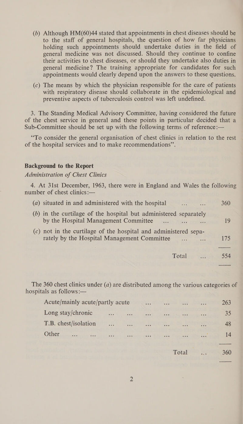 (b) Although HM(60)44 stated that appointments in chest diseases should be to the staff of general hospitals, the question of how far physicians holding such appointments should undertake duties in the field of general medicine was not discussed. Should they continue to confine their activities to chest diseases, or should they undertake also duties in general medicine? The training appropriate for candidates for such appointments would clearly depend upon the answers to these questions. (c) The means by which the physician responsible for the care of patients with respiratory disease should collaborate in the epidemiological and preventive aspects of tuberculosis control was left undefined. 3. The Standing Medical Advisory Committee, having considered the future of the chest service in general and these points in particular decided that a Sub-Committee should be set up with the following terms of reference :— “To consider the general organisation of chest clinics in relation to the rest of the hospital services and to make recommendations”’. Background to the Report Administration of Chest Clinics 4. At 3lst December, 1963, there were in England and Wales the following number of chest clinics :— (a) situated in and administered with the hospital es ne 360 (b) in the curtilage of the hospital but administered separately by the Hospital Management Committee _... 50g ste 19 (c) not in the curtilage of the hospital and administered sepa- rately by the Hospital Management Committee se oe 17s Total a 554 The 360 chest clinics under (a) are distributed among the various categories of hospitals as follows :— Acute/mainly acute/partly acute ae re: i a 263 Long stay/chronic tye zh oe si ibe nen 35 T.B. chest/isolation ae aA see g.. ie: i 48 Other ” Sas sii a sit ses he any 14 Total 360