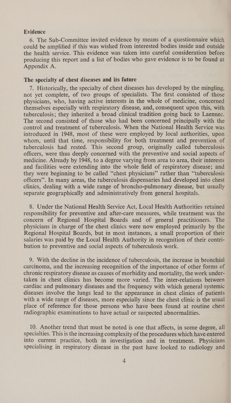 Evidence 6. The Sub-Committee invited evidence by means of a questionnaire which could be amplified if this was wished from interested bodies inside and outside the health service. This evidence was taken into careful consideration before producing this report and a list of bodies who gave evidence is to be found at Appendix A. The specialty of chest diseases and its future 7. Historically, the specialty of chest diseases has developed by the mingling, not yet complete, of two groups of specialists. The first consisted of those physicians, who, having active interests in the whole of medicine, concerned themselves especially with respiratory disease, and, consequent upon this, with tuberculosis; they inherited a broad clinical tradition going back to Laennec. The second consisted of those who had been concerned principally with the control and treatment of tuberculosis. When the National Health Service was introduced in 1948, most of these were employed by local authorities, upon whom, until that time, responsibility for both treatment and prevention of tuberculosis had rested. This second group, originally called tuberculosis officers, were thus deeply concerned with the preventive and social aspects of medicine. Already by 1948, to a degree varying from area to area, their interests and facilities were extending into the whole field of respiratory disease; and they were beginning to be called “chest physicians” rather than “‘tuberculosis officers’. In many areas, the tuberculosis dispensaries had developed into chest clinics, dealing with a wide range of broncho-pulmonary disease, but usually separate geographically and administratively from general hospitals. 8. Under the National Health Service Act, Local Health Authorities retained responsibility for preventive and after-care measures, while treatment was the concern of Regional Hospital Boards and of general practitioners. The physicians in charge of the chest clinics were now employed primarily by the Regional Hospital Boards, but in most instances, a small proportion of their salaries was paid by the Local Health Authority in recognition of their contri- bution to preventive and social aspects of tuberculosis work. 9. With the decline in the incidence of tuberculosis, the increase in bronchial carcinoma, and the increasing recognition of the importance of other forms of chronic respiratory disease as causes of morbidity and mortality, the work under- taken in chest clinics has become more varied. The inter-relations between cardiac and pulmonary diseases and the frequency with which general systemic diseases involve the lungs lead to the appearance in chest clinics of patients with a wide range of diseases, more especially since the chest clinic is the usual place of reference for those persons who have been found at routine chest radiographic examinations to have actual or suspected abnormalities. 10. Another trend that must be noted is one that affects, in some degree, all specialties. This is the increasing complexity of the procedures which have entered into current practice, both in investigation and in treatment. Physicians specialising in respiratory disease in the past have looked to radiology and +