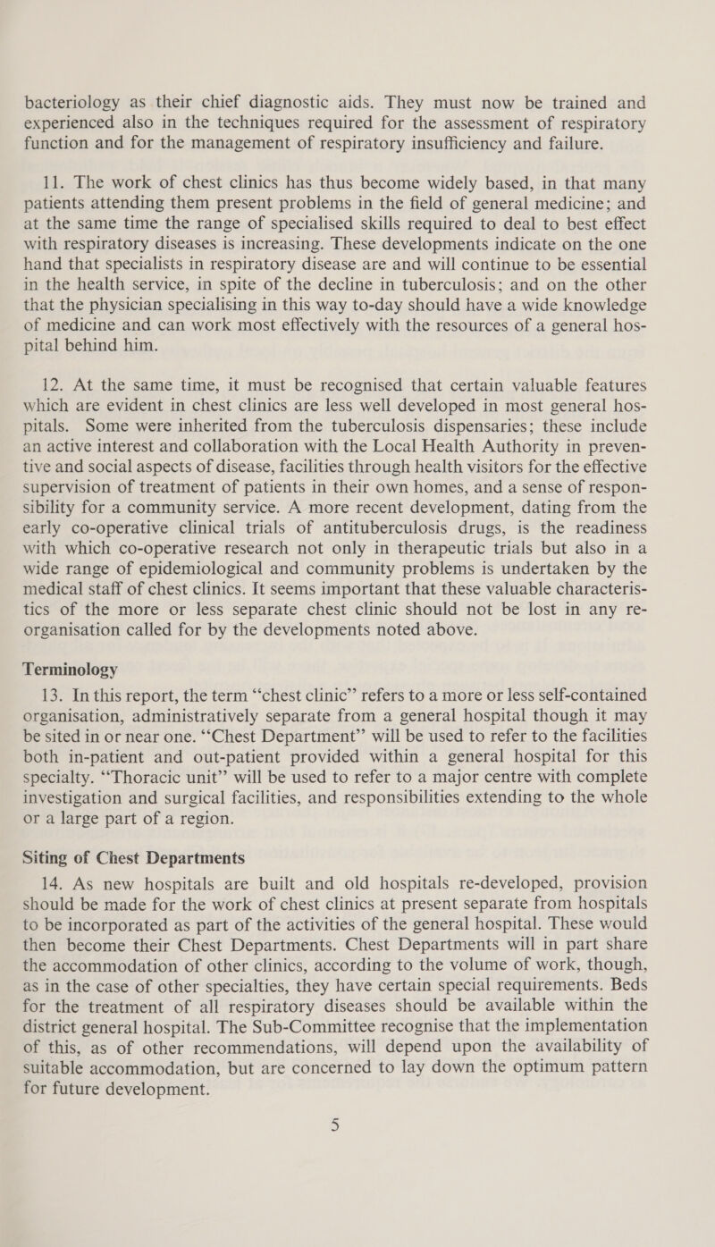 bacteriology as their chief diagnostic aids. They must now be trained and experienced also in the techniques required for the assessment of respiratory function and for the management of respiratory insufficiency and failure. 11. The work of chest clinics has thus become widely based, in that many patients attending them present problems in the field of general medicine; and at the same time the range of specialised skills required to deal to best effect with respiratory diseases is increasing. These developments indicate on the one hand that specialists in respiratory disease are and will continue to be essential in the health service, in spite of the decline in tuberculosis; and on the other that the physician specialising in this way to-day should have a wide knowledge of medicine and can work most effectively with the resources of a general hos- pital behind him. 12. At the same time, it must be recognised that certain valuable features which are evident in chest clinics are less well developed in most general hos- pitals. Some were inherited from the tuberculosis dispensaries; these include an active interest and collaboration with the Local Health Authority in preven- tive and social aspects of disease, facilities through health visitors for the effective supervision of treatment of patients in their own homes, and a sense of respon- sibility for a community service. A more recent development, dating from the early co-operative clinical trials of antituberculosis drugs, is the readiness with which co-operative research not only in therapeutic trials but also in a wide range of epidemiological and community problems is undertaken by the medical staff of chest clinics. It seems important that these valuable characteris- tics of the more or less separate chest clinic should not be lost in any re- organisation called for by the developments noted above. Terminology 13. In this report, the term “‘chest clinic’’ refers to a more or less self-contained organisation, administratively separate from a general hospital though it may be sited in or near one. “‘Chest Department’ will be used to refer to the facilities both in-patient and out-patient provided within a general hospital for this specialty. ““Thoracic unit’’ will be used to refer to a major centre with complete investigation and surgical facilities, and responsibilities extending to the whole or a large part of a region. Siting of Chest Departments 14. As new hospitals are built and old hospitals re-developed, provision should be made for the work of chest clinics at present separate from hospitals to be incorporated as part of the activities of the general hospital. These would then become their Chest Departments. Chest Departments will in part share the accommodation of other clinics, according to the volume of work, though, as in the case of other specialties, they have certain special requirements. Beds for the treatment of all respiratory diseases should be available within the district general hospital. The Sub-Committee recognise that the implementation of this, as of other recommendations, will depend upon the availability of suitable accommodation, but are concerned to lay down the optimum pattern for future development.