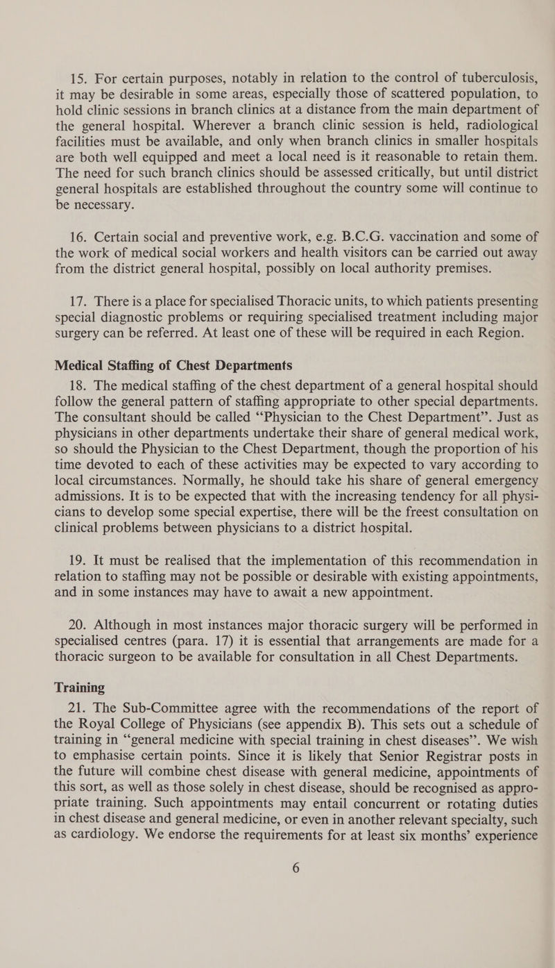 15. For certain purposes, notably in relation to the control of tuberculosis, it may be desirable in some areas, especially those of scattered population, to hold clinic sessions in branch clinics at a distance from the main department of the general hospital. Wherever a branch clinic session is held, radiological facilities must be available, and only when branch clinics in smaller hospitals are both well equipped and meet a local need is it reasonable to retain them. The need for such branch clinics should be assessed critically, but until district general hospitals are established throughout the country some will continue to be necessary. 16. Certain social and preventive work, e.g. B.C.G. vaccination and some of the work of medical social workers and health visitors can be carried out away from the district general hospital, possibly on local authority premises. 17. There is a place for specialised Thoracic units, to which patients presenting special diagnostic problems or requiring specialised treatment including major surgery can be referred. At least one of these will be required in each Region. Medical Staffing of Chest Departments 18. The medical staffing of the chest department of a general hospital should follow the general pattern of staffing appropriate to other special departments. The consultant should be called “‘Physician to the Chest Department’’. Just as physicians in other departments undertake their share of general medical work, so should the Physician to the Chest Department, though the proportion of his time devoted to each of these activities may be expected to vary according to local circumstances. Normally, he should take his share of general emergency admissions. It is to be expected that with the increasing tendency for all physi- cians to develop some special expertise, there will be the freest consultation on clinical problems between physicians to a district hospital. 19. It must be realised that the implementation of this recommendation in relation to staffing may not be possible or desirable with existing appointments, and in some instances may have to await a new appointment. 20. Although in most instances major thoracic surgery will be performed in specialised centres (para. 17) it is essential that arrangements are made for a thoracic surgeon to be available for consultation in all Chest Departments. Training 21. The Sub-Committee agree with the recommendations of the report of the Royal College of Physicians (see appendix B). This sets out a schedule of training in “‘general medicine with special training in chest diseases’’. We wish to emphasise certain points. Since it is likely that Senior Registrar posts in the future will combine chest disease with general medicine, appointments of this sort, as well as those solely in chest disease, should be recognised as appro- priate training. Such appointments may entail concurrent or rotating duties in chest disease and general medicine, or even in another relevant specialty, such as cardiology. We endorse the requirements for at least six months’ experience
