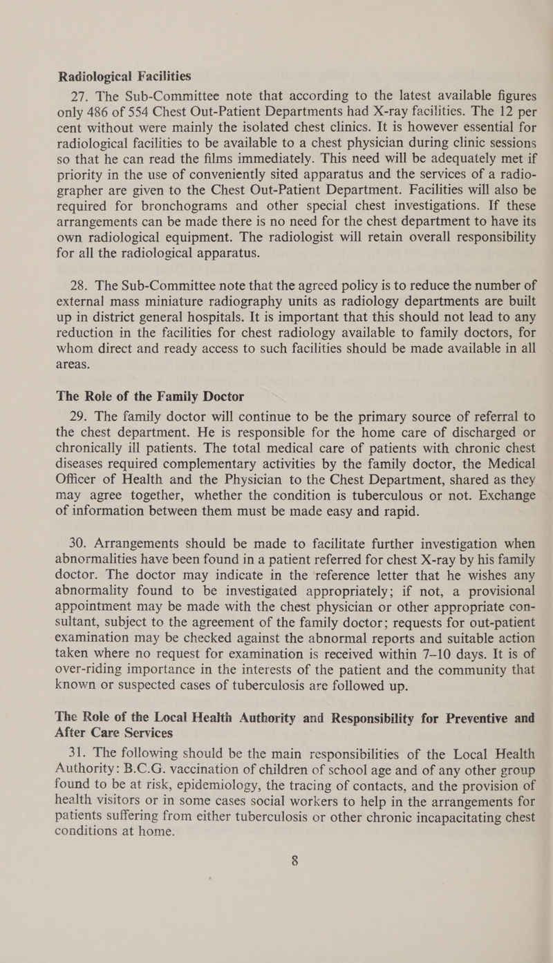Radiological Facilities 27. The Sub-Committee note that according to the latest available figures only 486 of 554 Chest Out-Patient Departments had X-ray facilities. The 12 per cent without were mainly the isolated chest clinics. It is however essential for radiological facilities to be available to a chest physician during clinic sessions so that he can read the films immediately. This need will be adequately met if priority in the use of conveniently sited apparatus and the services of a radio- grapher are given to the Chest Out-Patient Department. Facilities will also be required for bronchograms and other special chest investigations. If these arrangements can be made there is no need for the chest department to have its own radiological equipment. The radiologist will retain overall responsibility for all the radiological apparatus. 28. The Sub-Committee note that the agreed policy is to reduce the number of external mass miniature radiography units as radiology departments are built up in district general hospitals. It is important that this should not lead to any reduction in the facilities for chest radiology available to family doctors, for whom direct and ready access to such facilities should be made available in all areas. The Role of the Family Doctor 29. The family doctor will continue to be the primary source of referral to the chest department. He is responsible for the home care of discharged or chronically ill patients. The total medical care of patients with chronic chest diseases required complementary activities by the family doctor, the Medical Officer of Health and the Physician to the Chest Department, shared as they may agree together, whether the condition is tuberculous or not. Exchange of information between them must be made easy and rapid. 30. Arrangements should be made to facilitate further investigation when abnormalities have been found in a patient referred for chest X-ray by his family doctor. The doctor may indicate in the reference letter that he wishes any abnormality found to be investigated appropriately; if not, a provisional appointment may be made with the chest physician or other appropriate con- sultant, subject to the agreement of the family doctor; requests for out-patient examination may be checked against the abnormal reports and suitable action taken where no request for examination is received within 7-10 days. It is of over-riding importance in the interests of the patient and the community that known or suspected cases of tuberculosis are followed up. The Role of the Local Health Authority and Responsibility for Preventive and After Care Services 31. The following should be the main responsibilities of the Local Health Authority: B.C.G. vaccination of children of school age and of any other group found to be at risk, epidemiology, the tracing of contacts, and the provision of health visitors or in some cases social workers to help in the arrangements for patients suffering from either tuberculosis or other chronic incapacitating chest conditions at home.