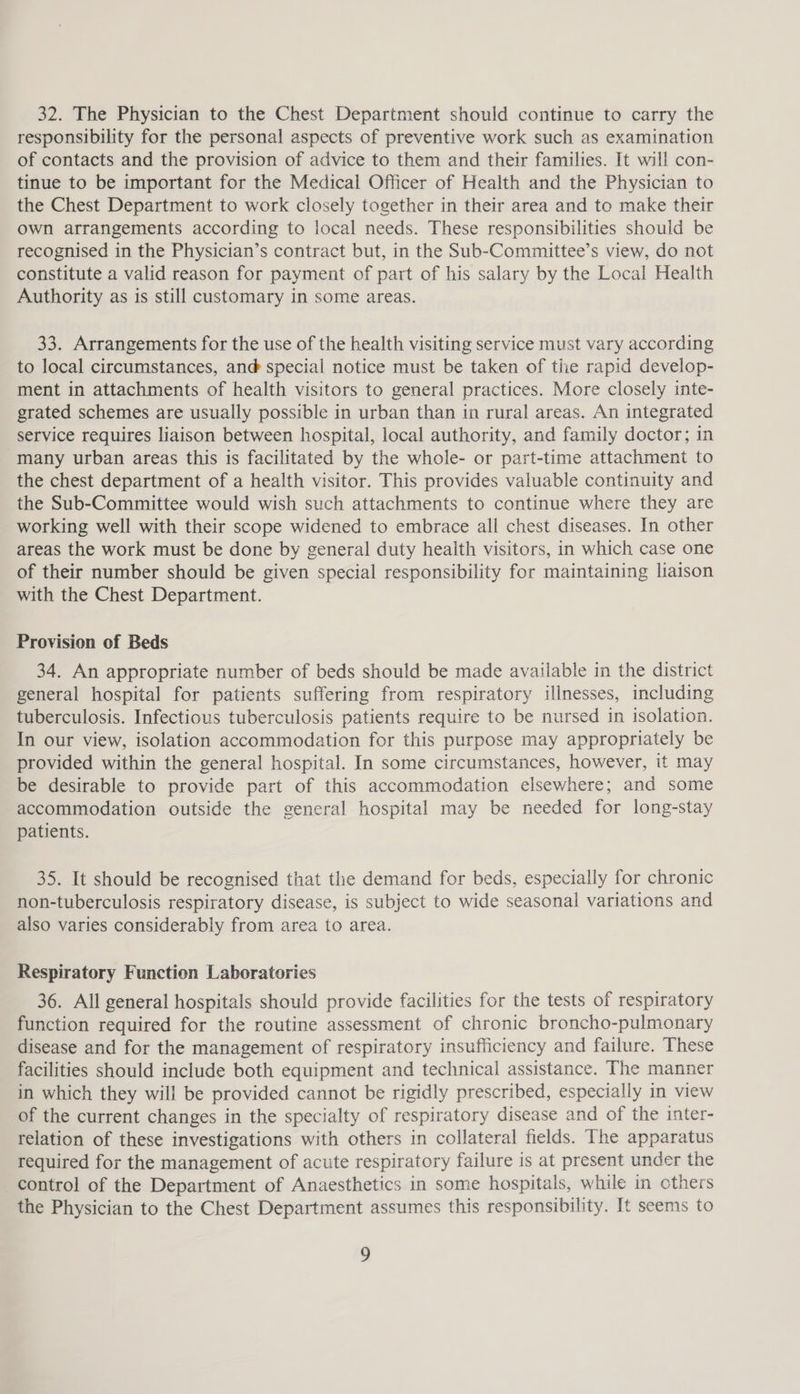32. The Physician to the Chest Department should continue to carry the responsibility for the personal aspects of preventive work such as examination of contacts and the provision of advice to them and their families. It will con- tinue to be important for the Medical Officer of Health and the Physician to the Chest Department to work closely together in their area and to make their own arrangements according to local needs. These responsibilities should be recognised in the Physician’s contract but, in the Sub-Committee’s view, do not constitute a valid reason for payment of part of his salary by the Local Health Authority as is still customary in some areas. 33. Arrangements for the use of the health visiting service must vary according to local circumstances, ané@ special notice must be taken of the rapid develop- ment in attachments of health visitors to general practices. More closely inte- grated schemes are usually possible in urban than in rural areas. An integrated service requires liaison between hospital, local authority, and family doctor; in many urban areas this is facilitated by the whole- or part-time attachment to the chest department of a health visitor. This provides valuable continuity and the Sub-Committee would wish such attachments to continue where they are working well with their scope widened to embrace all chest diseases. In other areas the work must be done by general duty health visitors, in which case one of their number should be given special responsibility for maintaining liaison with the Chest Department. Provision of Beds 34. An appropriate number of beds should be made available in the district general hospital for patients suffering from respiratory illnesses, including tuberculosis. Infectious tuberculosis patients require to be nursed in isolation. In our view, isolation accommodation for this purpose may appropriately be provided within the general hospital. In some circumstances, however, it may be desirable to provide part of this accommodation elsewhere; and some accommodation outside the general hospital may be needed for long-stay patients. 35. It should be recognised that the demand for beds, especially for chronic non-tuberculosis respiratory disease, is subject to wide seasonal variations and also varies considerably from area to area. Respiratory Function Laboratories 36. All general hospitals should provide facilities for the tests of respiratory function required for the routine assessment of chronic broncho-pulmonary disease and for the management of respiratory insufficiency and failure. These facilities should include both equipment and technical assistance. The manner in which they will be provided cannot be rigidly prescribed, especially in view of the current changes in the specialty of respiratory disease and of the inter- relation of these investigations with others in collateral fields. The apparatus required for the management of acute respiratory failure is at present under the control of the Department of Anaesthetics in some hospitals, while in others the Physician to the Chest Department assumes this responsibility. It seems to