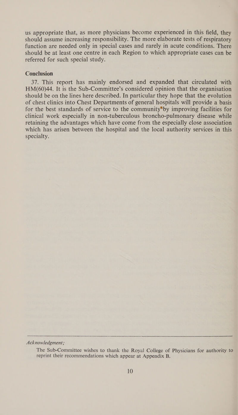 us appropriate that, as more physicians become experienced in this field, they should assume increasing responsibility. The more elaborate tests of respiratory function are needed only in special cases and rarely in acute conditions. There should be at least one centre in each Region to which appropriate cases can be referred for such special study. Conclusion 37. This report has mainly endorsed and expanded that circulated with HM(60)44. It is the Sub-Committee’s considered opinion that the organisation should be on the lines here described. In particular they hope that the evolution of chest clinics into Chest Departments of general hospitals will provide a basis for the best standards of service to the community*by improving facilities for clinical work especially in non-tuberculous broncho-pulmonary disease while retaining the advantages which have come from the especially close association which has arisen between the hospital and the local authority services in this specialty. Acknowledgment; The Sub-Committee wishes to thank the Royal College of Physicians for authority to reprint their recommendations which appear at Appendix B.