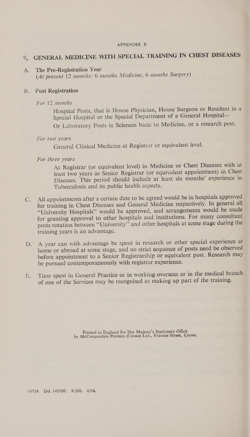 ra Fe APPENDIX B GENERAL MEDICINE WITH SPECIAL TRAINING IN CHEST DISEASES The Pre-Registration Year (At present 12 months: 6 months Medicine, 6 months Surgery) Post Registration For 12 months Hospital Posts, that is House Physician, House Surgeon or Resident in a Special Hospital or the Special Department of a General Hospital— Or Laboratory Posts in Sciences basic to Medicine, or a research post. For two years General Clinical Medicine at Registrar or equivalent level. For three years At Registrar (or equivalent level) in Medicine or Chest Diseases with at least two years as Senior Registrar (or equivalent appointment) in Chest Diseases. This period should include at least six months’ experience in Tuberculosis and its public health aspects. Ali appointments after a certain date to be agreed would be in hospitals approved for training in Chest Diseases and General Medicine respectively. In general all “University Hospitals’? would be approved, and arrangements would be made for granting approval to other hospitals and institutions. For many consultant posts rotation between ‘‘University” and other hospitals at some stage during the training years is an advantage. A year can with advantage be spent in research or other special experience at home or abroad at some stage, and no strict sequence of posts need be observed before appointment to a Senior Registrarship or equivalent post. Research may be pursued contemporanecously with registrar experience. Time spent in General Practice or in working overseas or in the medical branch of one of the Services may be recognised as making up part of the training. Printed in England for Her Majesty's Stationery Office by McCorquodale Printers (Crewe) Ltd., Frances Street, Crewe.