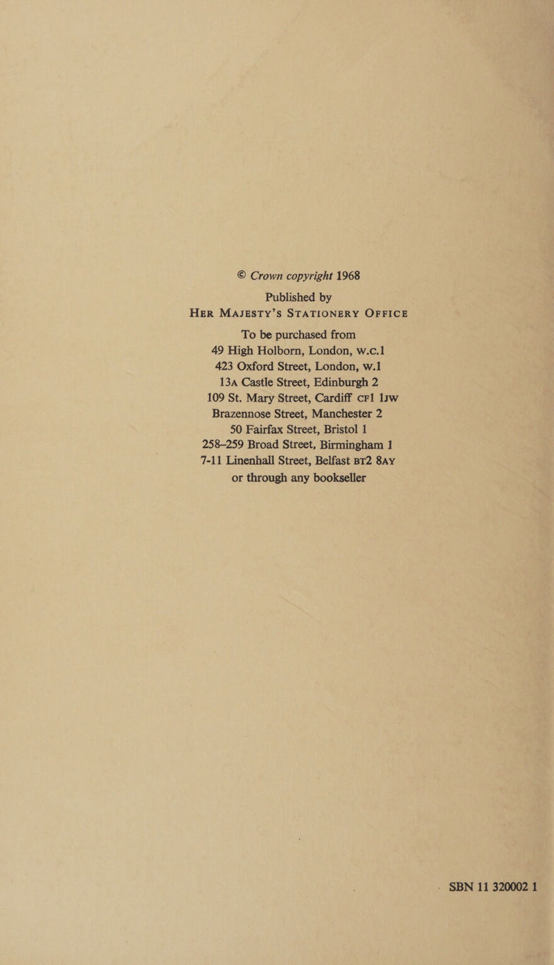 © Crown copyright 1968 Published by HER MAJESTY’S STATIONERY OFFICE To be purchased from 49 High Holborn, London, w.c.1 423 Oxford Street, London, w.1 13a Castle Street, Edinburgh 2 109 St. Mary Street, Cardiff crl 1sw Brazennose Street, Manchester 2 50 Fairfax Street, Bristol 1 258-259 Broad Street, Birmingham 1 7-11 Linenhall Street, Belfast sT2 8Ay or through any bookseller - SBN 11 320002 1