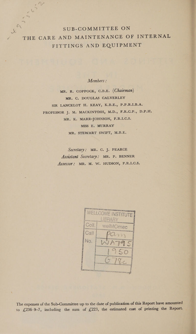 ‘te SUB-COMMITTEE ON THE CARE AND MAINTENANCE OF INTERNAL FITTINGS AND EQUIPMENT Members: MR. R. COPPOCK, C.B.E. (Chairman) MR. C. DOUGLAS CALVERLEY SIR LANCELOT H. KEAY, K.B.E., P.P.R.I.B.A. PROFESSOR J. M. MACKINTOSH, M.D., F.R.C.P., D.P.H. MR. K. MARR-JOHNSON, F.R.I.C.S. MISS E. MURRAY MR. STEWART SWIFT, M.B.E. Secretary: MR. C. J. PEARCE Assistant Secretary: MR. P. BENNER Assessor: MR. M. W. HUDSON, F.R.I.C.S.  The expenses of the Sub-Committee up to the date of publication of this Report have amounted to £236-9-7, including the sum of £223, the estimated cost of printing the Report.