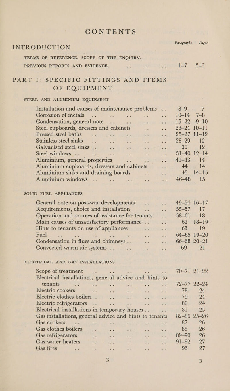 CONTENTS Paragraphs Pages INTRODUCTION TERMS OF REFERENCE, SCOPE OF THE ENQUIRY, PREVIOUS REPORTS AND EVIDENCE. oe are és ]-7 5-6 PART I: SPECIFIC FITTINGS AND TTEMS OF EQUIPMENT STEEL AND ALUMINIUM EQUIPMENT Installation and causes of maintenance problems .. 8-9 . 7 Corrosion of metals... 7 ie a .. 10-14 7-8 Condensation, general note .. ds .. 15-22 9-10 Steel cupboards, dressers and eee oe .. 23-24 10-11 Pressed steel baths Ay: 4 cf es wea gored I-12 Stainless steel sinks... Bx = ay Se) Ore! ke Galvanised steel sinks . . ae ae . ‘¢ 30 12 Steel windows .. , = ed .. 31-40 12-14 Aluminium, general properties an .. 41-43. 14 Aluminium cupboards, dressers and ibs: é 44 14 Aluminium sinks and draining boards M, i 45 14-15 Aluminium windows .. a a ee a Ol, dO SOLID FUEL APPLIANCES General note on post-war developments... .. 49-54 16-17 Requirements, choice and installation r Sem aee: ray Operation and sources of assistance for tenants .. 58-61 18 Main causes of unsatisfactory performance .. ag 62 18-19 - Hints to tenants on use of oe a a 63 9 La Ser ; Es .. 64-65 19-20 Condensation in ae and Sag aa a .. 66-68 20-21 Convected warm air systems .. 4: i ba 69 21 ELECTRICAL AND GAS INSTALLATIONS Scope of treatment... 70-71 21-22 Electrical installations, peteral nubaee fate fies to tenants ae Pe aS is ~ .. 72-77 22-24 Electric cookers a Re Ee oie ees P: 78 24 Electric clothes boilers. . om: et a3 6s. ue 24 Electric refrigerators .. a ra 80 24 Electrical installations in feuapocney houses . ; 81 20 Gas installations, general advice and hints 5, cenenats 82-86 25-26 Gas cookers... a, a rae * a 87 26 Gas clothes boilers... re: i ee oe 88 26 Gas refrigerators ‘os a ia pe oO | = 2O Gas water heaters i t os ¥ Pe G2 a Gas fires We ai Le ot a os 93 27