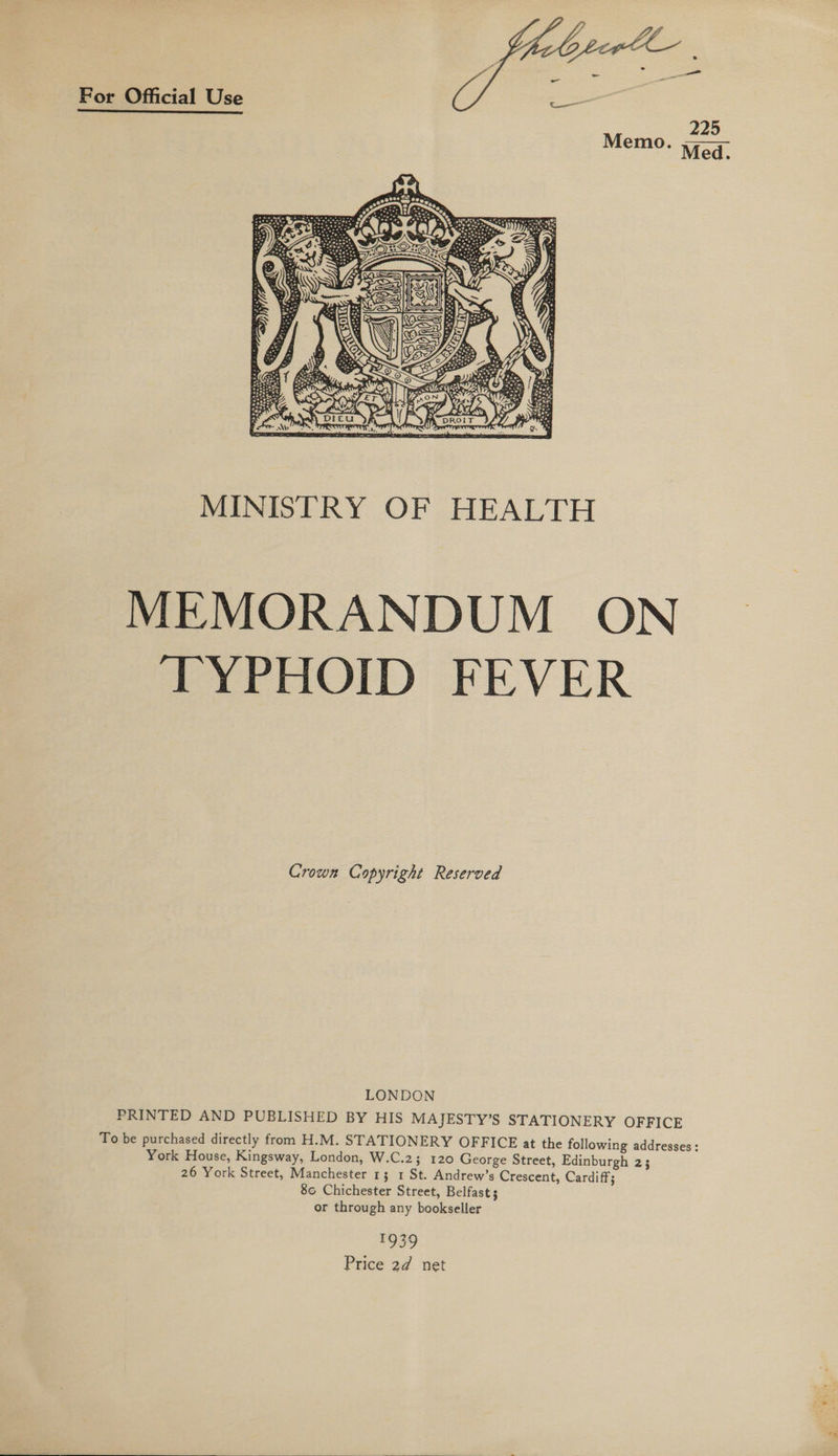 For Official Use  MINISTRY OF HEALTH MEMORANDUM ON TYPHOID FEVER Crown Copyright Reserved LONDON PRINTED AND PUBLISHED BY HIS MAJESTY’S STATIONERY OFFICE To be purchased directly from H.M. STATIONERY OFFICE at the following addresses: York House, Kingsway, London, W.C.2; 120 George Street, Edinburgh 2; 26 York Street, Manchester 13 1 St. Andrew’s Crescent, Cardiff; 80 Chichester Street, Belfast; or through any bookseller 1939 Price 2d net 