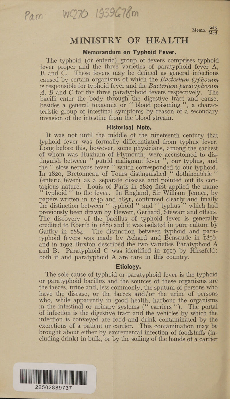 Wi me Memo. Bale h Med. MINISTRY OF HEALTH Memorandum on Typhoid Fever. The typhoid (or enteric) group of fevers comprises typhoid fever proper and the three varieties of paratyphoid fever A, B and C. These fevers may be defined as general infections caused by certain organisms of which the Bacterium typhosum is responsible for typhoid fever and the Bacterium paratyphosum A, B and C for the three paratyphoid fevers respectively. The bacilli enter the body through the digestive tract and cause, besides a general toxaemia or “‘ blood poisoning ’’, a charac- teristic group of intestinal symptoms by reason of a secondary invasion of the intestine from the blood stream. Historical Note. It was not until the middle of the nineteenth century that typhoid fever was formally differentiated from typhus fever. Long before this, however, some physicians, among the earliest of whom was Huxham of Plymouth, were accustomed to dis- tinguish between ‘‘ putrid malignant fever ’’, our typhus, and the “‘ slow nervous fever ’’ which corresponded to our typhoid. In 1820, Bretonneau of Tours distinguished “‘ dothinentérie ”’ (enteric fever) as a separate disease and pointed out its con- tagious nature. Louis of Paris in 1829 first applied the name ‘“ typhoid ’’ to the fever. In England, Sir Wiliam Jenner, by papers written in 1849 and 1851, confirmed clearly and finally the distinction between “‘ typhoid ’’ and ‘‘ typhus ’’ which had previously been drawn by Hewett, Gerhard, Stewart and others. The discovery of the bacillus of typhoid fever is generally credited to Eberth in 1880 and it was isolated in pure culture by Gaffky in 1884. The distinction between typhoid and para- typhoid fevers was made by Achard and Bensaude in 1896, and in 1902 Buxton described the two varieties Paratyphoid A and B. Paratyphoid C was identified in 1919 by Hirszfeld; both it and paratyphoid A are rare in this country. Etiology. The sole cause of typhoid or paratyphoid fever is the typhoid or paratyphoid bacillus and the sources of these organisms are the faeces, urine and, less commonly, the sputum of persons who have the disease, or the faeces and/or the urine of persons who, while apparently in good health, harbour the organisms in the intestinal or urinary systems (“‘ carriers ’’). The portal of infection is the digestive tract and the vehicles by which the infection is conveyed are food and drink contaminated by the excretions of a patient or carrier. This contamination may be brought about either by excremental infection of foodstuffs (in- cluding drink) in bulk, or by the soiling of the hands of a carrier WuNNUUNO A